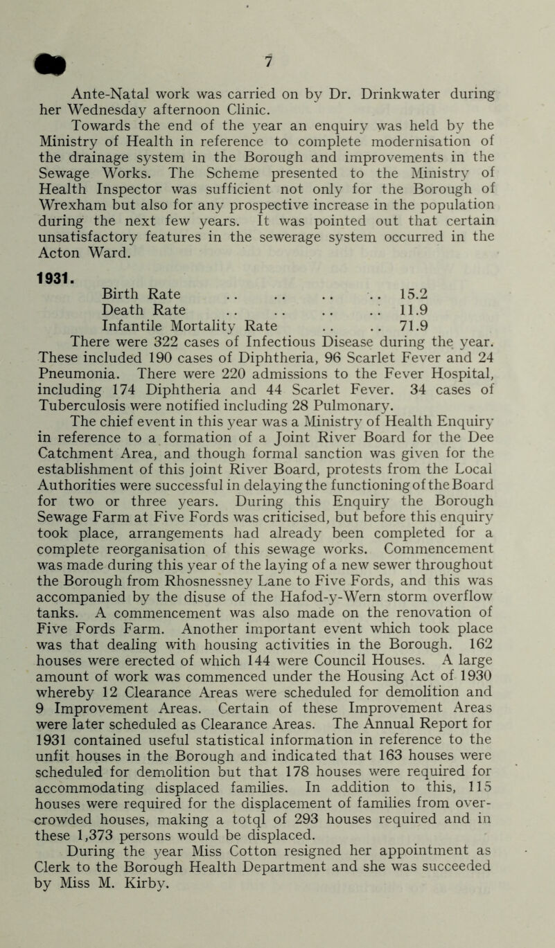 Ante-Natal work was carried on by Dr. Drinkwater during her Wednesday afternoon Clinic. Towards the end of the year an enquiry was held by the Ministry of Health in reference to complete modernisation of the drainage system in the Borough and improvements in the Sewage Works. The Scheme presented to the Ministry of Health Inspector was sufficient not only for the Borough of Wrexham but also for any prospective increase in the population during the next few years. It was pointed out that certain unsatisfactory features in the sewerage system occurred in the Acton Ward. 1931. Birth Rate .. .. .. .. 15.2 Death Rate .. .. .. . i 11.9 Infantile Mortality Rate .. .. 71.9 There were 322 cases of Infectious Disease during the year. These included 190 cases of Diphtheria, 96 Scarlet Fever and 24 Pneumonia. There were 220 admissions to the Fever Hospital, including 174 Diphtheria and 44 Scarlet Fever. 34 cases of Tuberculosis were notified including 28 Pulmonary. The chief event in this year was a Ministry of Health Enquiry in reference to a formation of a Joint River Board for the Dee Catchment Area, and though formal sanction was given for the establishment of this joint River Board, protests from the Local Authorities were successful in delaying the functioning of the Board for two or three years. During this Enquiry the Borough Sewage Farm at Five Fords was criticised, but before this enquiry took place, arrangements had already been completed for a complete reorganisation of this sewage works. Commencement was made during this year of the laying of a new sewer throughout the Borough from Rhosnessney Lane to Five Fords, and this was accompanied by the disuse of the Hafod-y-Wern storm overflow tanks. A commencement was also made on the renovation of Five Fords Farm. Another important event which took place was that dealing with housing activities in the Borough. 162 houses were erected of which 144 were Council Houses. A large amount of work was commenced under the Housing Act of 1930 whereby 12 Clearance Areas were scheduled for demolition and 9 Improvement Areas. Certain of these Improvement Areas were later scheduled as Clearance Areas. The Annual Report for 1931 contained useful statistical information in reference to the unfit houses in the Borough and indicated that 163 houses were scheduled for demolition but that 178 houses were required for accommodating displaced families. In addition to this, 115 houses were required for the displacement of families from over- crowded houses, making a totql of 293 houses required and in these 1,373 persons would be displaced. During the year Miss Cotton resigned her appointment as Clerk to the Borough Health Department and she was succeeded by Miss M. Kirby.