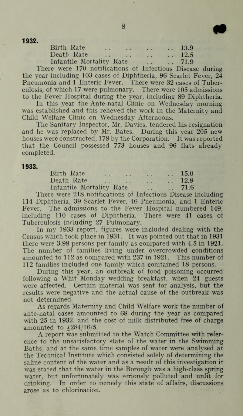 1932. Birth Rate .. .. .. .. 13.9 Death Rate .. .. .. .. 12.5 Infantile Mortality Rate .. .. 71.9 There were 170 notifications of Infectious Disease during the year including 103 cases of Diphtheria, 96 Scarlet Fever, 24 Pneumonia and 1 Enteric Fever. There were 32 cases of Tuber- culosis, of which 17 were pulmonary. There were 105 admissions to the Fever Hospital during the year, including 89 Diphtheria. In this year the Ante-natal Clinic on Wednesday morning was established and this relieved the work in the Maternity and Child Welfare Clinic on Wednesday Afternoons. The Sanitary Inspector, Mr. Davies, tendered his resignation and he was replaced by Mr. Bates. During this year 205 new houses were constructed, 178 by the Corporation. It was reported that the Council possessed 773 houses and 96 flats already completed. 1933. Birth Rate . . . . . . . . 15.0 Death Rate . . . . . . . . 12.9 Infantile Mortality Rate .. .. 71.6 There were 218 notifications of Infectious Disease including 114 Diphtheria, 39 Scarlet Fever, 46 Pneumonia, and 1 Enteric Fever. The admissions to the Fever Hospital numbered 149, including 110 cases of Diphtheria. There were 41 cases of Tuberculosis including 27 Pulmonary. In my 1933 report, figures were included dealing with the Census which took place in 1931. It was pointed out that in 1931 there were 3.98 persons per family as compared with 4.5 in 1921. The number of families living under overcrowded conditions amounted to 112 as compared with 237 in 1921. This number of 112 families included one family which comtained 18 persons. During this year, an outbreak of food poisoning occurred following a Whit Monday wedding breakfast, when 24 guests were affected. Certain material was sent for analysis, but the results were negative and the actual cause of the outbreak was not determined. As regards Maternity and Child Welfare work the number of ante-natal cases amounted to 68 during the year as compared with 25 in 1932, and the cost of milk distributed free of charge amounted to £284/16/5. A report was submitted to the Watch Committee with refer- ence to the unsatisfactory state of the water in the Swimming Baths, and at the same time samples of water were analysed at the Technical Institute which consisted solely of determining the saline content of the water and as a result of this investigation it was stated that the water in the Borough was a high-class spring water, but unfortunately was seriously polluted and unfit for drinking. In order to remedy this state of affairs, discussions arose as to chlorination.