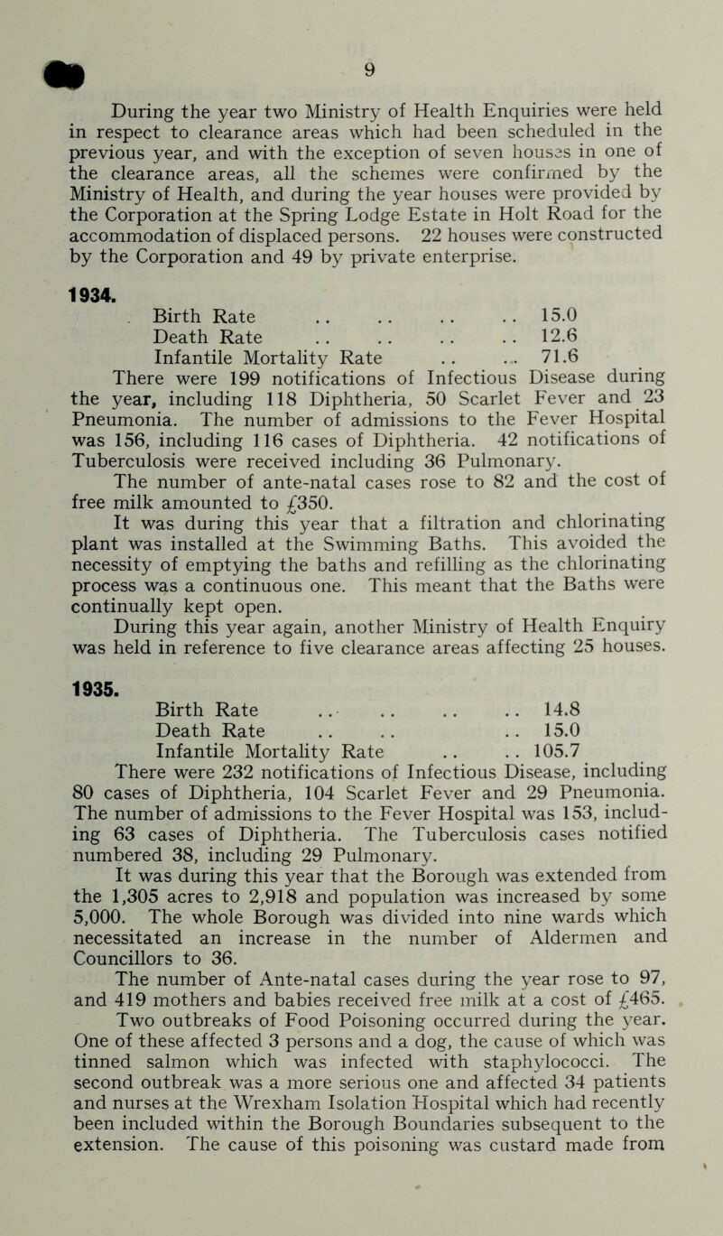 During the year two Ministry of Health Enquiries were held in respect to clearance areas which had been scheduled in the previous year, and with the exception of seven houses in one of the clearance areas, all the schemes were confirmed by the Ministry of Health, and during the year houses were provided by the Corporation at the Spring Lodge Estate in Holt Road for the accommodation of displaced persons. 22 houses were constructed by the Corporation and 49 by private enterprise. 1934. Birth Rate .. .. .. .. 15.0 Death Rate 12.6 Infantile Mortality Rate .. .. 71.6 There were 199 notifications of Infectious Disease during the year, including 118 Diphtheria, 50 Scarlet Fever and 23 Pneumonia. The number of admissions to the Fever Hospital was 156, including 116 cases of Diphtheria. 42 notifications of Tuberculosis were received including 36 Pulmonary. The number of ante-natal cases rose to 82 and the cost of free milk amounted to £350. It was during this year that a filtration and chlorinating plant was installed at the Swimming Baths. This avoided the necessity of emptying the baths and refilling as the chlorinating process was a continuous one. This meant that the Baths were continually kept open. During this year again, another Ministry of Health Enquiry was held in reference to five clearance areas affecting 25 houses. 1935. Birth Rate .. .. .. .. 14.8 Death Rate .. .. .. 15.0 Infantile Mortality Rate .. .. 105.7 There were 232 notifications of Infectious Disease, including 80 cases of Diphtheria, 104 Scarlet Fever and 29 Pneumonia. The number of admissions to the Fever Hospital was 153, includ- ing 63 cases of Diphtheria. The Tuberculosis cases notified numbered 38, including 29 Pulmonary. It was during this year that the Borough was extended from the 1,305 acres to 2,918 and population was increased by some 5,000. The whole Borough was divided into nine wards which necessitated an increase in the number of Aldermen and Councillors to 36. The number of Ante-natal cases during the year rose to 97, and 419 mothers and babies received free milk at a cost of £465. Two outbreaks of Food Poisoning occurred during the year. One of these affected 3 persons and a dog, the cause of which was tinned salmon which was infected with staphylococci. The second outbreak was a more serious one and affected 34 patients and nurses at the Wrexham Isolation Hospital which had recently been included within the Borough Boundaries subsequent to the extension. The cause of this poisoning was custard made from