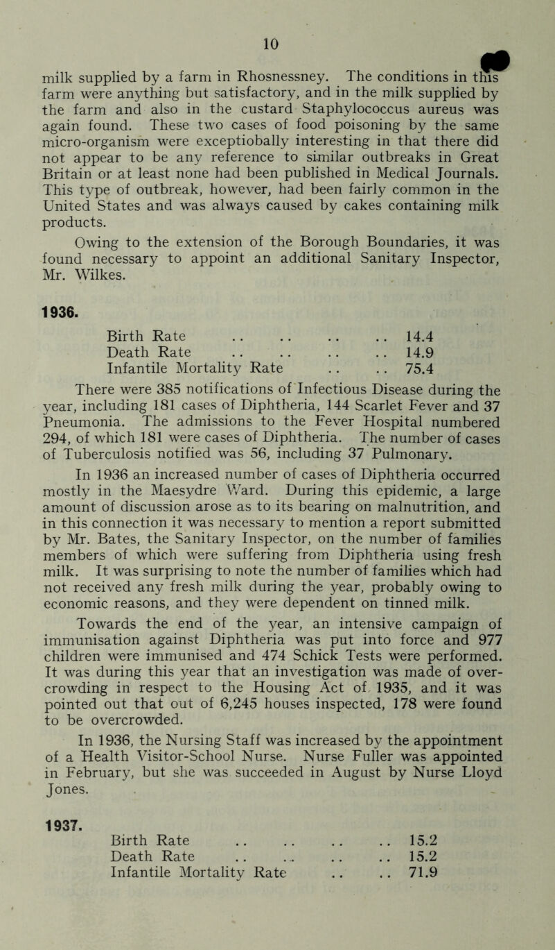 milk supplied by a farm in Rhosnessney. The conditions in this farm were anything but satisfactory, and in the milk supplied by the farm and also in the custard Staphylococcus aureus was again found. These two cases of food poisoning by the same micro-organism were exceptiobally interesting in that there did not appear to be any reference to similar outbreaks in Great Britain or at least none had been published in Medical Journals. This type of outbreak, however, had been fairly common in the United States and was always caused by cakes containing milk products. Owing to the extension of the Borough Boundaries, it was found necessary to appoint an additional Sanitary Inspector, Mr. Wilkes. 1936. Birth Rate .. 14.4 Death Rate .. .. . . 14.9 Infantile Mortality Rate .. 75.4 There were 385 notifications ofTnfectious Disease during the year, including 181 cases of Diphtheria, 144 Scarlet Fever and 37 Pneumonia. The admissions to the Fever Hospital numbered 294, of which 181 were cases of Diphtheria. The number of cases of Tuberculosis notified was 56, including 37 Pulmonary. In 1936 an increased number of cases of Diphtheria occurred mostly in the Maesydre Ward. During this epidemic, a large amount of discussion arose as to its bearing on malnutrition, and in this connection it was necessary to mention a report submitted by Mr. Bates, the Sanitary Inspector, on the number of families members of which were suffering from Diphtheria using fresh milk. It was surprising to note the number of families which had not received any fresh milk during the year, probably owing to economic reasons, and they were dependent on tinned milk. Towards the end of the year, an intensive campaign of immunisation against Diphtheria was put into force and 977 children were immunised and 474 Schick Tests were performed. It was during this year that an investigation was made of over- crowding in respect to the Housing Act of. 1935, and it was pointed out that out of 6,245 houses inspected, 178 were found to be overcrowded. In 1936, the Nursing Staff was increased by the appointment of a Health Visitor-School Nurse. Nurse Fuller was appointed in February, but she was succeeded in August by Nurse Lloyd Jones. 1937. Birth Rate .. 15.2 Death Rate .. 15.2 Infantile Mortality Rate .. 71.9