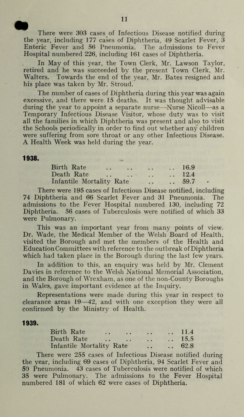 There were 303 cases^of Infectious Disease notified during the year, including 177 cases of Diphtheria, 49 Scarlet Fever, 3 Enteric Fever and 56 Pneumonia. The admissions to Fever Hospital numbered 226, including 161 cases of Diphtheria. In May of this year, the Town Clerk, Mr. Lawson Taylor, retired and he was succeeded by the present Town Clerk, Mr. Walters. Towards the end of the year, Mr. Bates resigned and his place was taken by Mr. Stroud. The number of cases of Diphtheria during this year was again excessive, and there were. 15 deaths. It was thought advisable during the year to appoint a separate nurse—Nurse Nicoll—as a Temporary Infectious Disease Visitor, whose duty was to visit all the families in which Diphtheria was present and also to visit the Schools periodically in order to find out whether any children were suffering from sore throat or any other Infectious Disease. A Health Week was held during the year. 1938. Birth Rate .. .. .. .. 16.9 Death Rate .. .. .. .. 12.4 Infantile Mortality Rate .. .. 59.7 There were 195 cases of Infectious Disease notified, including 74 Diphtheria and 66 Scarlet Fever and 31 Pneumonia. The admissions to the Fever Hospital numbered 130, including 72 Diphtheria. 56 cases of Tuberculosis were notified of which 33 were Pulmonary. This was an important year from many points of view. Dr. Wade, the Medical Member of the Welsh Board of Health, visited the Borough and met the members of the Health and Education Committees with reference to the outbreak of Diphtheria which had taken place in the Borough during the last few years. In addition to this, an enquiry was held by Mr. Clement Davies in reference to the Welsh National Memorial Association, and the Borough of Wrexham, as one of the non-County Boroughs in Wales, gave important evidence at the Inquiry. Representations were made during this year in respect ^ to clearance areas 19—42, and with one exception they were all confirmed by the Ministry of Health. 1939. Birth Rate 11.4 Death Rate 15.5 Infantile Mortality Rate .. .. 62.8 There were 255 cases of Infectious Disease notified during the year, including 69 cases of Diphtheria, 94 Scarlet Fever and 50 Pneumonia. 43 cases of Tuberculosis were notified of which 35 were Pulmonary. The admissions to the Fever Hospital numbered 181 of which 62 were cases of Diphtheria.