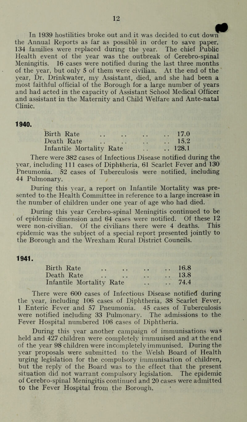 In 1939 hostilities broke out and it was decided to cut down the Annual Reports as far as possible in order to save paper. 134 families were replaced during the year. The chief Public Health event of the year was the outbreak of Cerebro-spinal Meningitis. 16 cases were notified during the last three months of the year, but only 5 of them were civilian. At the end of the year, Dr. Drinkwater, my Assistant, died, and she had been a most faithful official of the Borough for a large number of years and had acted in the capacity of Assistant School Medical Officer and assistant in the Maternity and Child Welfare and Ante-natal Clinic. 1940. Birth Rate .. .. .. .. 17.0 Death Rate .. . . .. .. 15.2 Infantile Mortality Rate .. ..128.1 There were 382 cases of Infectious Disease notified during the year, including 111 cases of Diphtheria, 61 Scarlet Fever and 130 Pneumonia. 52 cases of Tuberculosis were notified, including 44 Pulmonary. During this year, a report on Infantile Mortality was pre- sented to the Health Committee in reference to a large increase in the number of children under one year of age who had died. During this year Cerebro-spinal Meningitis continued to be of epidemic dimension and 64 cases were notified. Of these 12 were non-civilian. Of the civilians there were 4 deaths. This epidemic was the subject of a special report presented jointly to the Borough and the Wrexham Rural District Councils. 1941. Birth Rate .. 16.8 Death Rate .. 13.8 Infantile Mortality Rate .. 74.4 There were 600 cases of Infectious Disease notified during the year, including 106 cases of Diphtheria, 38 Scarlet Fever, 1 Enteric Fever and 57 Pneumonia. 45 cases of Tuberculosis were notified including 33 Pulmonar}/. The admissions to the Fever Hospital numbered 106 cases of Diphtheria. During this year another campaign of immunisations was held and 427 children were completely immunised and at the end of the year 98 children were incompletely immunised. During the year proposals were submitted to the Welsh Board of Health urging legislation for the compulsory immunisation of children, but the reply of the Board was to the effect that the present situation did not warrant compulsory legislation. The epidemic of Cerebro-spinal Meningitis continued and 20 cases were admitted to the Fever Hospital from • the Borough,
