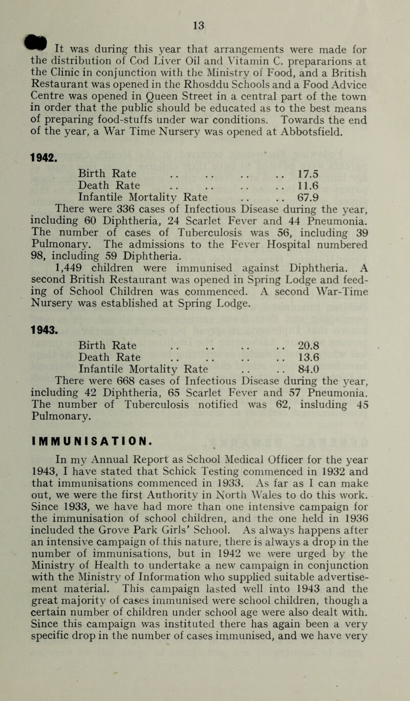 It was during this year that arrangements were made for the distribution of Cod Liver Oil and Vitamin C. prepararions at the Clinic in conjunction with the Ministry of Food, and a British Restaurant was opened in the Rhosddu Schools and a Food Advice Centre was opened in Queen Street in a central part of the town in order that the public should be educated as to the best means of preparing food-stuffs under war conditions. Towards the end of the year, a War Time Nursery was opened at Abbotsfield. 1942. Birth Rate .. .. .. .. 17.5 Death Rate .. .. . . . . 11.6 Infantile Mortality Rate .. .. 67.9 There were 336 cases of Infectious Disease during the year, including 60 Diphtheria, 24 Scarlet Fever and 44 Pneumonia. The number of cases of Tuberculosis was 56, including 39 Pulmonary. The admissions to the Fever Hospital numbered 98, including 59 Diphtheria. 1,449 children were immunised against Diphtheria. A second British Restaurant was opened in Spring Lodge and feed- ing of School Children was commenced. A second War-Time Nursery was established at Spring Lodge. 1943. Birth Rate .. .. .. .. 20.8 Death Rate .. .. .. .. 13.6 Infantile Mortality Rate . . . . 84.0 There were 668 cases of Infectious Disease during the year, including 42 Diphtheria, 65 Scarlet Fever and 57 Pneumonia. The number of Tuberculosis notified was 62, insluding 45 Pulmonary. IIVI M U N I S A TI 0 N. In my Annual Report as School Medical Officer for the year 1943, I have stated that Schick Testing commenced in 1932 and that immunisations commenced in 1933. As far as I can make out, we were the first Authority in North Wales to do this work. Since 1933, we have had more than one intensive campaign for the immunisation of school children, and the one held in 1936 included the Grove Park Girls' School. As always happens after an intensive campaign of this nature, there is always a drop in the number of immunisations, but in 1942 we were urged by the Ministry of Health to undertake a new campaign in conjunction with the Ministry of Information who supplied suitable advertise- ment material. This campaign lasted well into 1943 and the great majority of cases immunised were school children, though a certain number of children under school age were also dealt with. Since this campaign was instituted there has again been a very specific drop in the number of cases immunised, and we have very