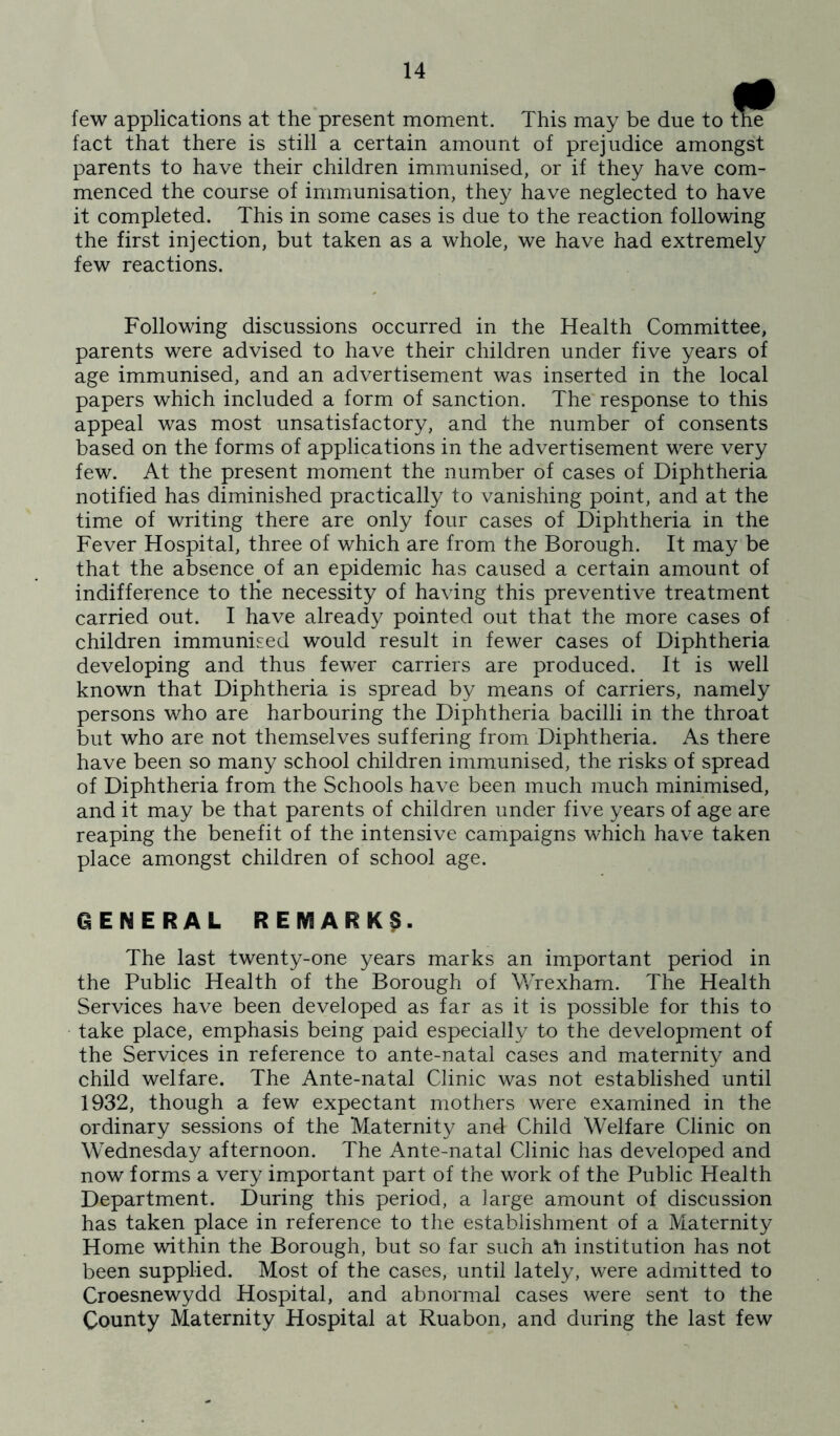 few applications at the present moment. This may be due to the fact that there is still a certain amount of prejudice amongst parents to have their children immunised, or if they have com- menced the course of immunisation, they have neglected to have it completed. This in some cases is due to the reaction following the first injection, but taken as a whole, we have had extremely few reactions. Following discussions occurred in the Health Committee, parents were advised to have their children under five years of age immunised, and an advertisement was inserted in the local papers which included a form of sanction. The response to this appeal was most unsatisfactory, and the number of consents based on the forms of applications in the advertisement were very few. At the present moment the number of cases of Diphtheria notified has diminished practically to vanishing point, and at the time of writing there are only four cases of Diphtheria in the Fever Hospital, three of which are from the Borough. It may be that the absence of an epidemic has caused a certain amount of indifference to tHe necessity of having this preventive treatment carried out. I have already pointed out that the more cases of children immunised would result in fewer cases of Diphtheria developing and thus fewer carriers are produced. It is well known that Diphtheria is spread by means of carriers, namely persons who are harbouring the Diphtheria bacilli in the throat but who are not themselves suffering from Diphtheria. As there have been so many school children immunised, the risks of spread of Diphtheria from the Schools have been much much minimised, and it may be that parents of children under five years of age are reaping the benefit of the intensive campaigns which have taken place amongst children of school age. GENERAL REMARK^. The last twenty-one years marks an important period in the Public Health of the Borough of Wrexham. The Health Services have been developed as far as it is possible for this to take place, emphasis being paid especially to the development of the Services in reference to ante-natal cases and maternity and child welfare. The Ante-natal Clinic was not established until 1932, though a few expectant mothers were examined in the ordinary sessions of the Maternity and Child Welfare Clinic on Wednesday afternoon. The Ante-natal Clinic has developed and now forms a very important part of the work of the Public Health Department. During this period, a large amount of discussion has taken place in reference to the establishment of a Maternity Home within the Borough, but so far such ah institution has not been supplied. Most of the cases, until lately, were admitted to Croesnewydd Hospital, and abnormal cases were sent to the County Maternity Hospital at Ruabon, and during the last few