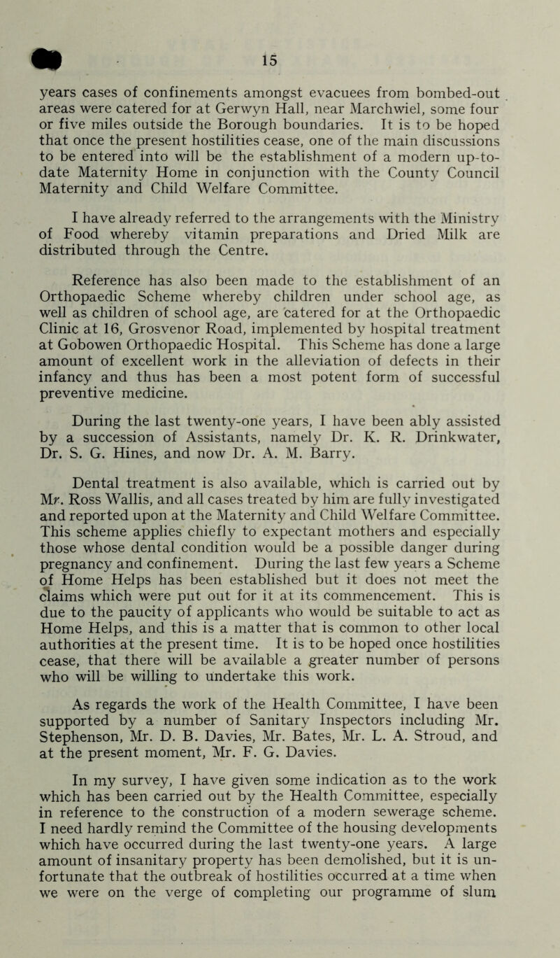 years cases of confinements amongst evacuees from bombed-out areas were catered for at Gerwyn Hall, near Marchwiel, some four or five miles outside the Borough boundaries. It is to be hoped that once the present hostilities cease, one of the main discussions to be entered into will be the establishment of a modern up-to- date Maternity Home in conjunction with the County Council Maternity and Child Welfare Committee. I have already referred to the arrangements with the Ministry of Food whereby vitamin preparations and Dried Milk are distributed through the Centre. Reference has also been made to the establishment of an Orthopaedic Scheme whereby children under school age, as well as children of school age, are catered for at the Orthopaedic Clinic at 16, Grosvenor Road, implemented by hospital treatment at Gobowen Orthopaedic Hospital. This Scheme has done a large amount of excellent work in the alleviation of defects in their infancy and thus has been a most potent form of successful preventive medicine. During the last twenty-one years, I have been ably assisted by a succession of Assistants, namely Dr. K. R. Drinkwater, Dr. S. G. Hines, and now Dr. A. M. Barry. Dental treatment is also available, which is carried out by Mr. Ross Wallis, and all cases treated by him are fully investigated and reported upon at the Maternity and Child Welfare Committee. This scheme applies chiefly to expectant mothers and especially those whose dental condition would be a possible danger during pregnancy and confinement. During the last few years a Scheme of Home Helps has been established but it does not meet the (3aims which were put out for it at its commencement. This is due to the paucity of applicants who would be suitable to act as Home Helps, and this is a matter that is common to other local authorities at the present time. It is to be hoped once hostilities cease, that there will be available a greater number of persons who will be willing to undertake this work. As regards the work of the Health Committee, I have been supported by a number of Sanitary Inspectors including Mr. Stephenson, Mr. D. B. Davies, Mr. Bates, Mr. L. A. Stroud, and at the present moment, Mr. F. G. Davies. In my survey, I have given some indication as to the work which has been carried out by the Health Committee, especially in reference to the construction of a modern sewerage scheme. I need hardly remind the Committee of the housing developments which have occurred during the last twenty-one years. A large amount of insanitary property has been demolished, but it is un- fortunate that the outbreak of hostilities occurred at a time when we were on the verge of completing our programme of slum