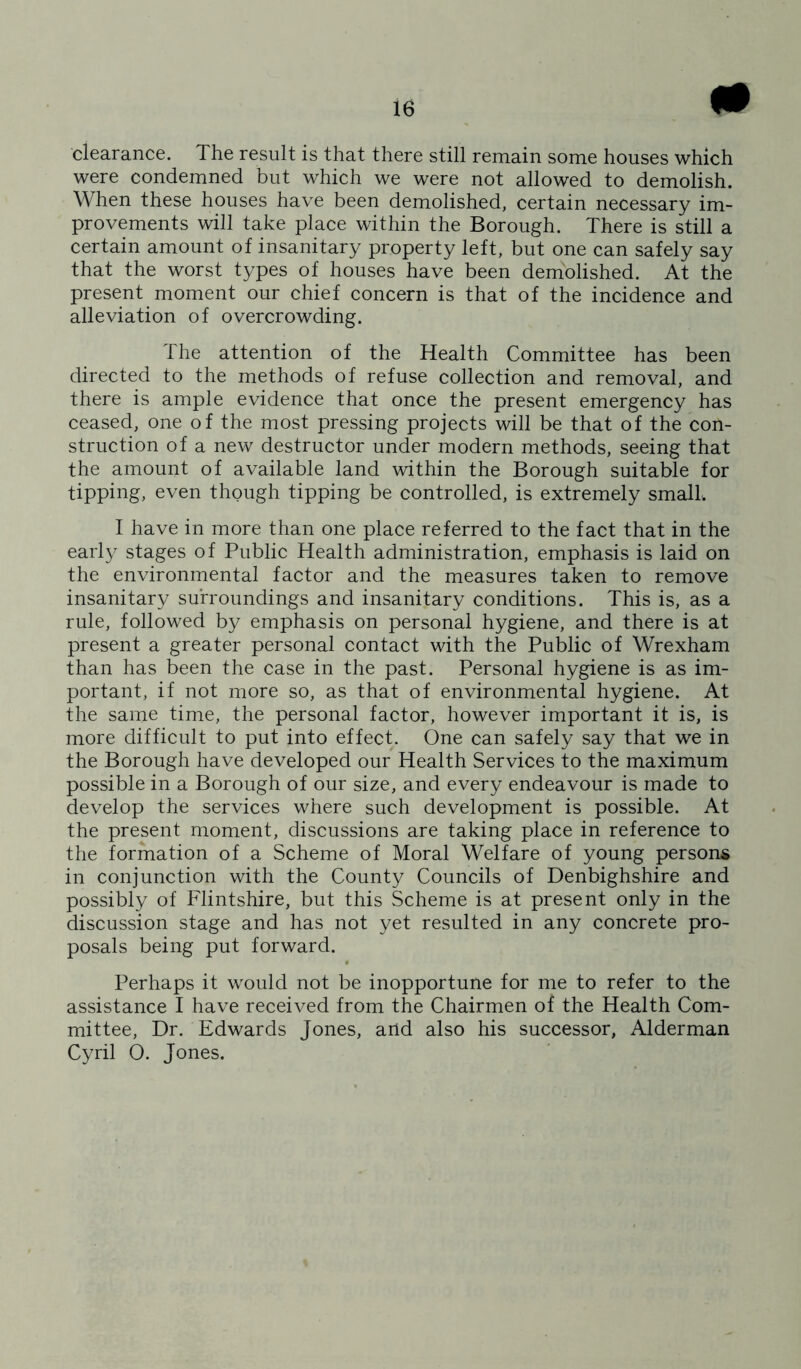 # clearance. The result is that there still remain some houses which were condemned but which we were not allowed to demolish. When these houses have been demolished, certain necessary im- provements will take place within the Borough. There is still a certain amount of insanitary property left, but one can safely say that the worst types of houses have been demolished. At the present moment our chief concern is that of the incidence and alleviation of overcrowding. The attention of the Health Committee has been directed to the methods of refuse collection and removal, and there is ample evidence that once the present emergency has ceased, one of the most pressing projects will be that of the con- struction of a new destructor under modern methods, seeing that the amount of available land within the Borough suitable for tipping, even though tipping be controlled, is extremely small. I have in more than one place referred to the fact that in the early stages of Public Health administration, emphasis is laid on the environmental factor and the measures taken to remove insanitary surroundings and insanitary conditions. This is, as a rule, followed by emphasis on personal hygiene, and there is at present a greater personal contact with the Public of Wrexham than has been the case in the past. Personal hygiene is as im- portant, if not more so, as that of environmental hygiene. At the same time, the personal factor, however important it is, is more difficult to put into effect. One can safely say that we in the Borough have developed our Health Services to the maximum possible in a Borough of our size, and every endeavour is made to develop the services where such development is possible. At the present moment, discussions are taking place in reference to the formation of a Scheme of Moral Welfare of young person* in conjunction with the County Councils of Denbighshire and possibly of Flintshire, but this Scheme is at present only in the discussion stage and has not yet resulted in any concrete pro- posals being put forward. Perhaps it would not be inopportune for me to refer to the assistance I have received from the Chairmen of the Health Com- mittee, Dr. Edwards Jones, arid also his successor, Alderman Cyril 0. Jones.