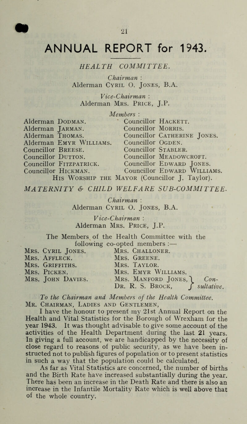 ANNUAL REPORT for 1943. HEALTH COMMITTEE. Chairman : Alderman Cyril O. Jones, B.A. Vice-Chairman : Alderman Mrs. Price, J.P. Alderman Dodman. Alderman Jarman. Alderman Thomas. Alderman Emyr Williams Councillor Breese. Councillor Dutton. Councillor Fitzpatrick. Councillor Hickman. Members : * Councillor Hackett. Councillor Morris. Councillor Catherine Jones. Councillor Ogden. Councillor Stabler. Councillor Meadowcroft. Councillor Edward Jones. Councillor Edward Williams. His Worship the Mayor (Councillor J. Taylor). MATERNITY & CHILD WELFARE SUB-COMMITTEE. Chairman : Alderman Cyril O. Jones, B.A. Vice-Chairman : Alderman Mrs. Price, J.P. The Members of the Health Committee with following co-opted members :— Mrs. Cyril Jones. Mrs. Challoner. Mrs. Affleck. Mrs. Greene. Mrs. Griffiths. Mrs. Taylor. Mrs. Picken. Mrs. Emyr Williams. the Mrs. John Davies. Mrs. Manford Jones, J Con- Dr. R. S. Brock, J sultative. To the Chairman and Members of the Health Committee. Mr. Chairman, Ladies and Gentlemen, I have the honour to present my 21st Annual Report on the Health and Vital Statistics for the Borough of Wrexham for the year 1943. It was thought advisable to give some .account of the activities of the Health Department during the last 21 years. In giving a full account, we are handicapped by the necessity of close regard to reasons of public security, as we have been in- structed not to publish figures of population or to present statistics in such a way that the population could be calculated. As far as Vital Statistics are concerned, the number of births and the Birth Rate have increased substantially during the year. There has been an increase in the Death Rate and there is also an increase in the Infantile Mortality Rate which is well above that of the whole country.