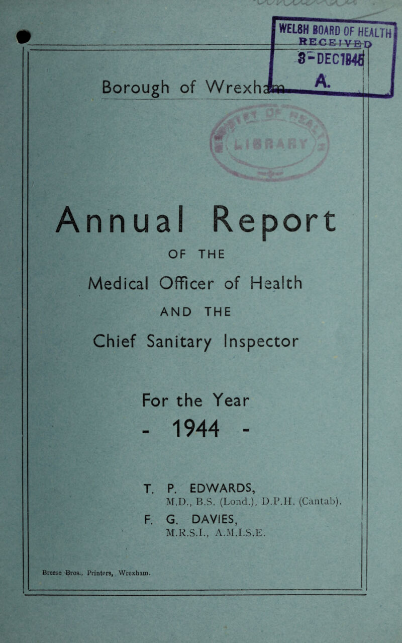 1 :• m Borough of Wrexh '>1-- i i ■0: ’* i'>v ■■ Annual Report OF THE Medical Officer of Health AND THE Chief Sanitary Inspector For the Year - 1944 - T. P. EDWARDS, M.D., B.S. (Lond.), D.P.H. (Cantab). F. G. DAVIES, M.R.S.I., A.M.I.S.E. Breese -Bros., Printers, Wrexham.