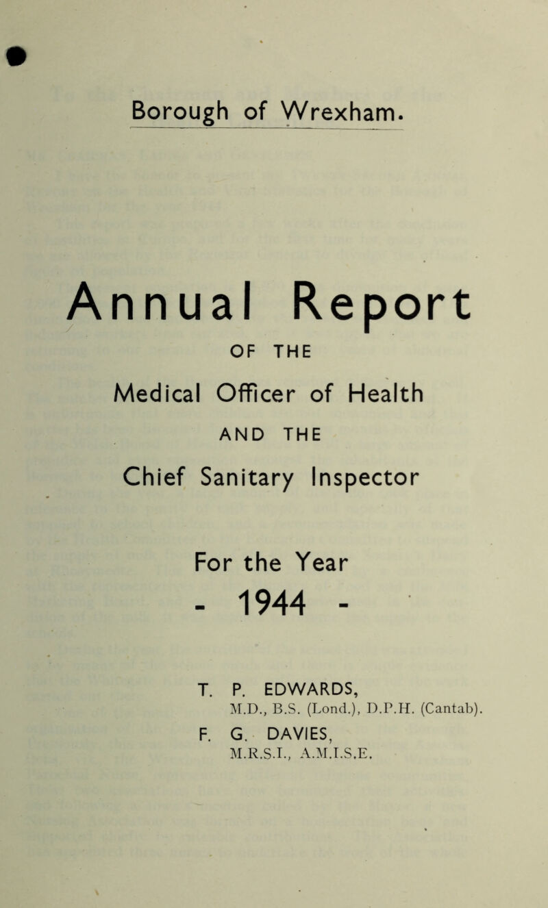 Borough of Wrexham Annual Report OF THE Medical Officer of Health AND THE Chief Sanitary Inspector For the Year - 1944 - T. P. EDWARDS, M.D., B.S. (Lond.), D.P.H. (Cantab). F. G.. DAVIES, M.R.S.I., A.M.I.S.E.