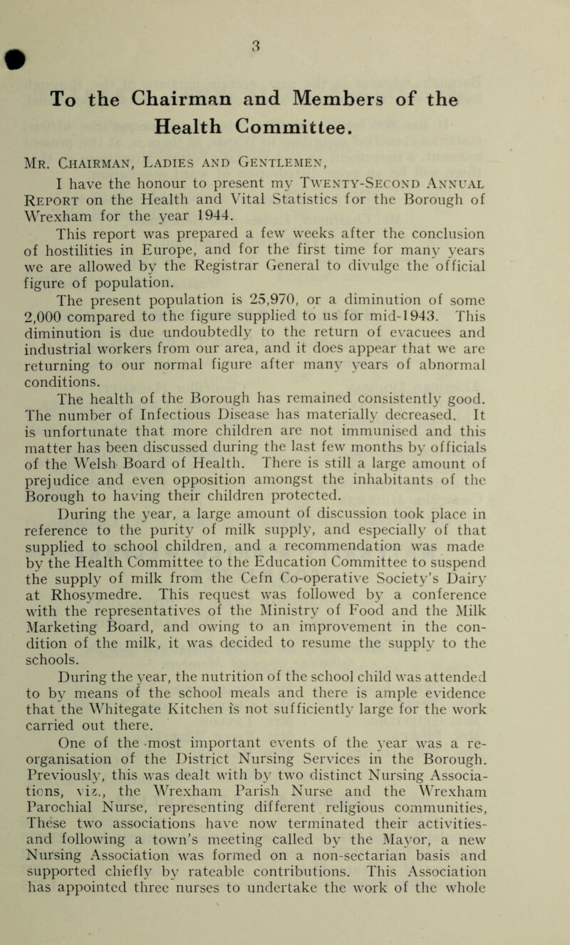 To the Chairman and Members of the Health Committee. Mr. Chairman, Ladies and Gentlemen, I have the honour to present my Twenty-Second Annual Report on the Health and Vital Statistics for the Borough of Wrexham for the year 1944. This report was prepared a few weeks after the conclusion of hostilities in Europe, and for the first time for many years we are allowed by the Registrar General to divulge the official figure of population. The present population is 25,970, or a diminution of some 2,000 compared to the figure supplied to us for mid-1943. This diminution is due undoubtedly to the return of evacuees and industrial workers from our area, and it does appear that we are returning to our normal figure after many years of abnormal conditions. The health of the Borough has remained consistently good. The number of Infectious Disease has materially decreased. It is unfortunate that more children are not immunised and this matter has been discussed during the last few months by officials of the Welsh Board of Health. There is still a large amount of prejudice and even opposition amongst the inhabitants of tlie Borough to having their children protected. During the year, a large amount of discussion took place in reference to the purity of milk supply, and especially of that supplied to school children, and a recommendation was made by the Health Committee to the Education Committee to suspend the supply of milk from the Cefn Co-operative Society’s Dairy at Rhosymedre. This request was followed by a conference with the representatives of the IMinistry of Eood and the Milk Marketing Board, and owing to an improvement in the con- dition of the milk, it was decided to resume the supply to the schools. During the year, the nutrition of the school child was attended to by means of the school meals and there is ample evidence that the WTitegate Kitchen is not sufficiently large for the work carried out there. One of the -most important events of the }'ear was a re- organisation of the District Nursing Services in the Borough. Previously, this was dealt with b}' two distinct Nursing Associa- tions, viz., the Wrexham Parish Nurse and the Wrexham Parochial Nurse, representing different religious communities. These two associations have now terminated their activities- and following a town’s meeting called by the ]\Ia3mr, a new Nursing Association was formed on a non-sectarian basis and supported chiefh^ by rateable contributions. This Association has appointed three nurses to undertake the work of the whole