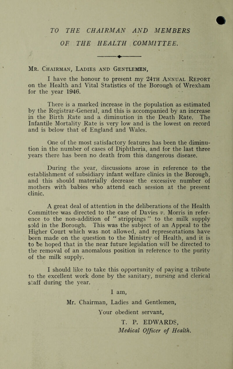 TO THE CHAIRMAN AND MEMBERS OF THE HEALTH COMMITTEE. Mr. Chairman, Ladies and Gentlemen, I have the honour to present jny 24th Annual Report on the Health and Vital Statistics of the Borough of Wrexham for the year 1946. There is a marked increase in the population as estimated by the Registrar-General, and this is accompanied by an increase in the Birth Rate and a diminution in the Death Rate. The Infantile Mortality Rate is very low and is the lowest on record and is below that of England and Wales. One of the most satisfactory features has been the diminu- tion in the number of cases of Diphtheria, and for the last three years there has been no death from this dangerous disease. During the year, discussions arose in reference to the establishment of subsidiary infant welfare clinics in the Borough, and this should materially decrease the excessive number of mothers with babies who attend each session at the present clinic. A great deal of attention in the deliberations of the Health Committee was directed to the case of Davies v. Morris in refer- ence to the non-addition of “ strippings  to the milk supply sold in the Borough. This was the subject of an Appeal to the Higher Court which was not allowed, and representations have been made on the question to the Ministry of Health, and it is to be hoped that in the near future legislation will be directed to the removal of an anomalous position in reference to the purity of the milk supply. I should like to take this opportunity of paying a tribute to the excellent work done by the sanitary, nursing and clerical staff during the year. I am, Mr. Chairman, Ladies and Gentlemen, Your obedient servant, T. P. EDWARDS, Medical Officer of Health.