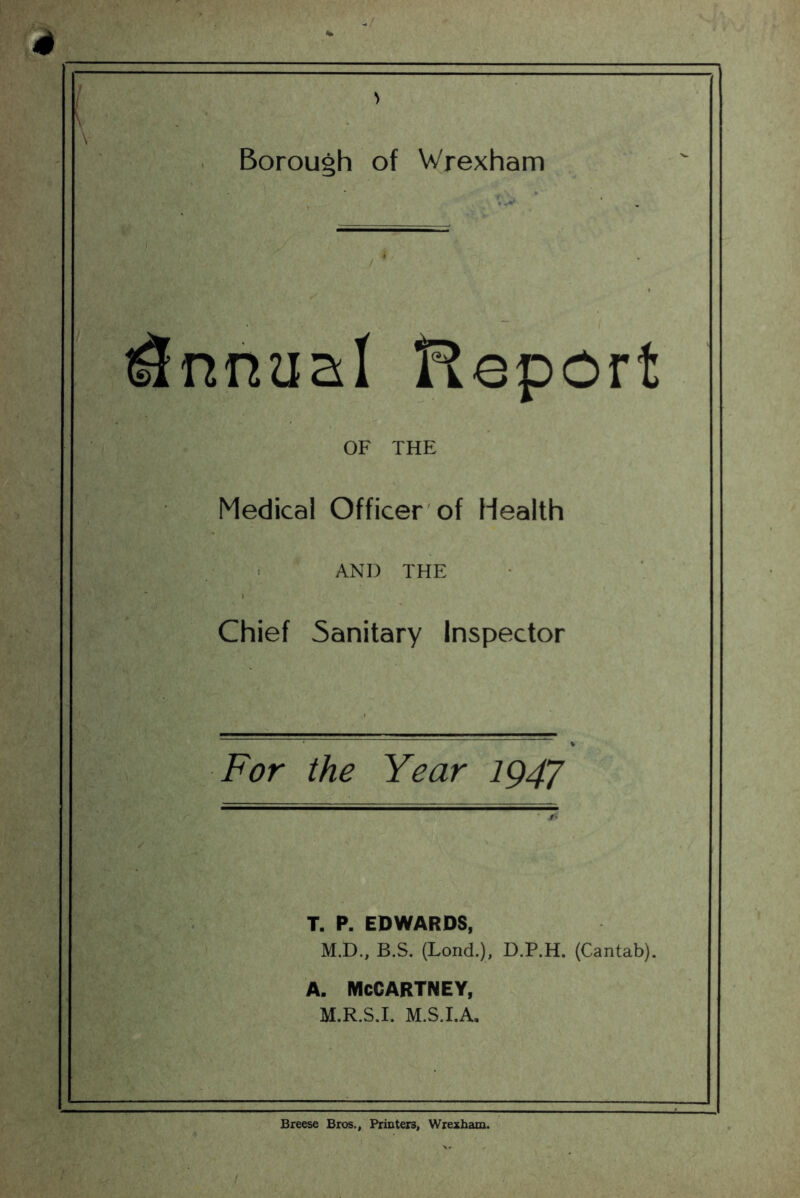 Borough of Wrexham Report OF THE Medical Officer'of Health AND THE Chief Sanitary Inspector For the Year ig4J :%T k. 7^, TJ: '■ T. P. EDWARDS, M.D., B.S. (Lond.), D.P.H. (Cantab). A. MCCARTNEY, M.R.S.I. M.S.I.A. Breese Bros., Printers, Wrexham.