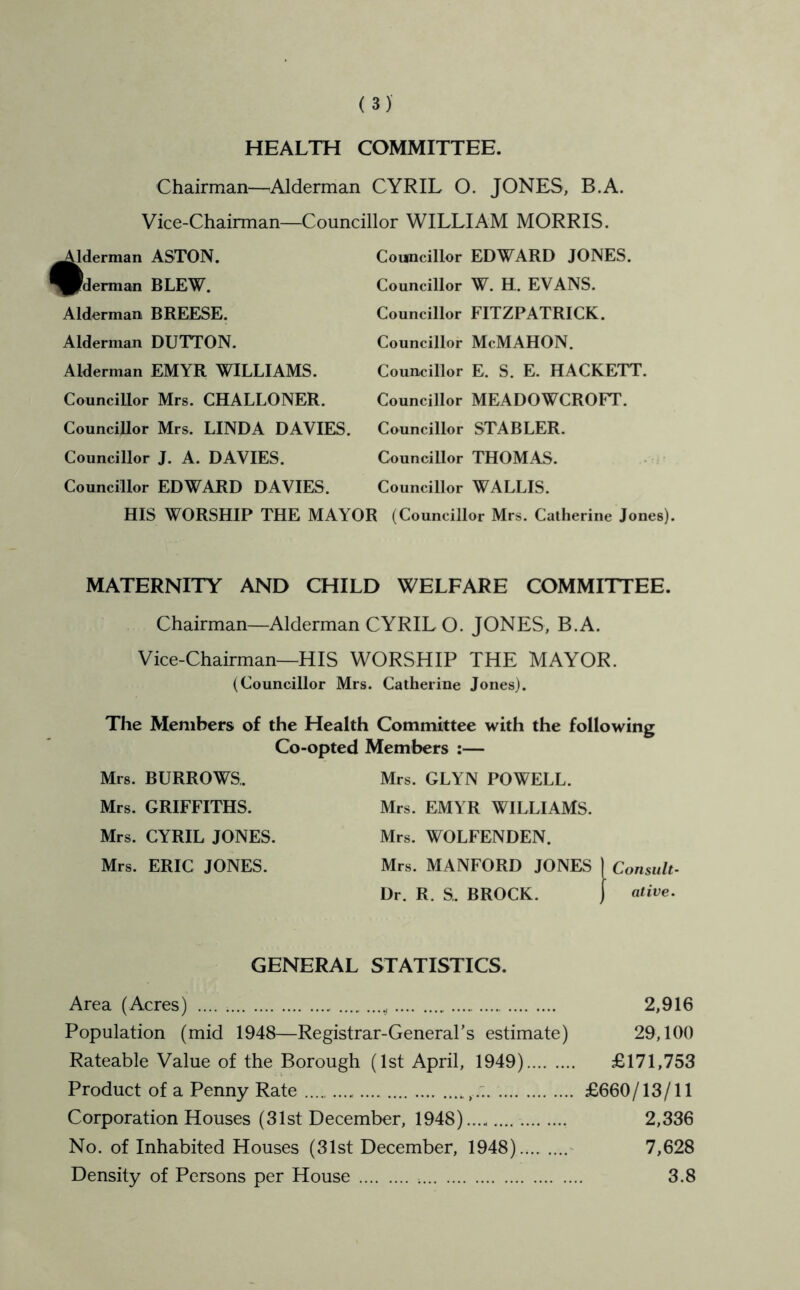 HEALTH COMMITTEE. Chairman—^Alderman CYRIL O. JONES, B.A. Vice-Chairman—Councillor WILLIAM MORRIS. Councillor EDWARD JONES. ^derman ASTON. PIderman BLEW. Alderman BREESE. Alderman DUTTON. Alderman EMYR WILLIAMS. Councillor Mrs. CHALLONER. Councillor Mrs. LINDA DAVIES. Councillor J. A. DAVIES. Councillor EDWARD DAVIES. HIS WORSHIP THE MAYOR Councillor W. H. EVANS. Councillor FITZPATRICK. Councillor McMAHON. Councillor E. S. E. HACKETT. Councillor MEADOWCROFT. Councillor STABLER. Councillor THOMAS. Councillor WALLIS. (Councillor Mrs. Catherine Jones). MATERNITY AND CHILD WELFARE COMMITTEE. Chairman—Alderman CYRIL O. JONES, B.A. Vice-Chairman—HIS WORSHIP THE MAYOR. (Councillor Mrs. Catherine Jones). The Members of the Health Committee with the following Co-opted Members :— Mrs. BURROWS. Mrs. GRIFFITHS. Mrs. CYRIL JONES. Mrs. ERIC JONES. Mrs. GLYN POWELL. Mrs. EMYR WILLIAMS. Mrs. WOLFENDEN. Mrs. MANFORD JONES ) Consult- Dr. R. S,. BROCK. j GENERAL STATISTICS. Area (Acres) .... 2,916 Population (mid 1948—Registrar-General's estimate) 29,100 Rateable Value of the Borough (1st April, 1949) £171,753 Product of a Penny Rate £660/13/11 Corporation Houses (31st December, 1948).... 2,336 No. of Inhabited Houses (31st December, 1948) ^ 7,628 Density of Persons per House 3.8