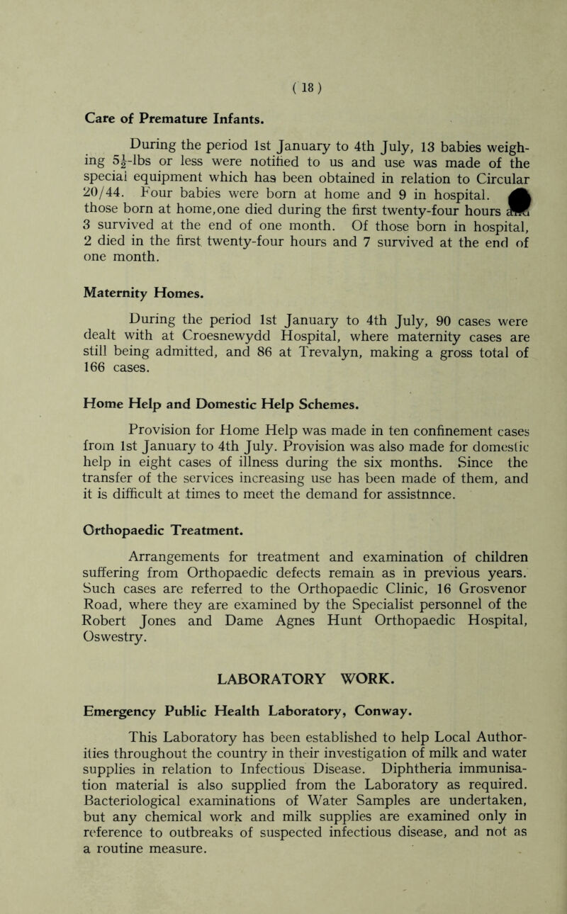 Care of Premature Infants. During the period 1st January to 4th July, 13 babies weigh- ing 5J-lbs or less were notihed to us and use was made of the special equipment which has been obtained in relation to Circular 20/44. Four babies were born at home and 9 in hospital, those born at home, one died during the first twenty-four hours MK 8 survived at the end of one month. Of those born in hospital, 2 died in the first twenty-four hours and 7 survived at the end of one month. Maternity Homes. During the period 1st January to 4th July, 90 cases were dealt with at Croesnewydd Hospital, where maternity cases are still being admitted, and 86 at Trevalyn, making a gross total of 166 cases. Home Help and Domestic Help Schemes. Provision for Home Help was made in ten confinement cases from 1st January to 4th July. Provision was also made for domestic help in eight cases of illness during the six months. Since the transfer of the services increasing use has been made of them, and it is difficult at times to meet the demand for assistnnce. Orthopaedic Treatment. Arrangements for treatment and examination of children suffering from Orthopaedic defects remain as in previous years. Such cases are referred to the Orthopaedic Clinic, 16 Grosvenor Road, where they are examined by the Specialist personnel of the Robert Jones and Dame Agnes Hunt Orthopaedic Hospital, Oswestry. LABORATORY WORK. Emergency Public Health Laboratory, Conway. This Laboratory has been established to help Local Author- ities throughout the country in their investigation of milk and water supplies in relation to Infectious Disease. Diphtheria immunisa- tion material is also supplied from the Laboratory as required. Bacteriological examinations of Water Samples are undertaken, but any chemical work and milk supplies are examined only in reference to outbreaks of suspected infectious disease, and not as a routine measure.