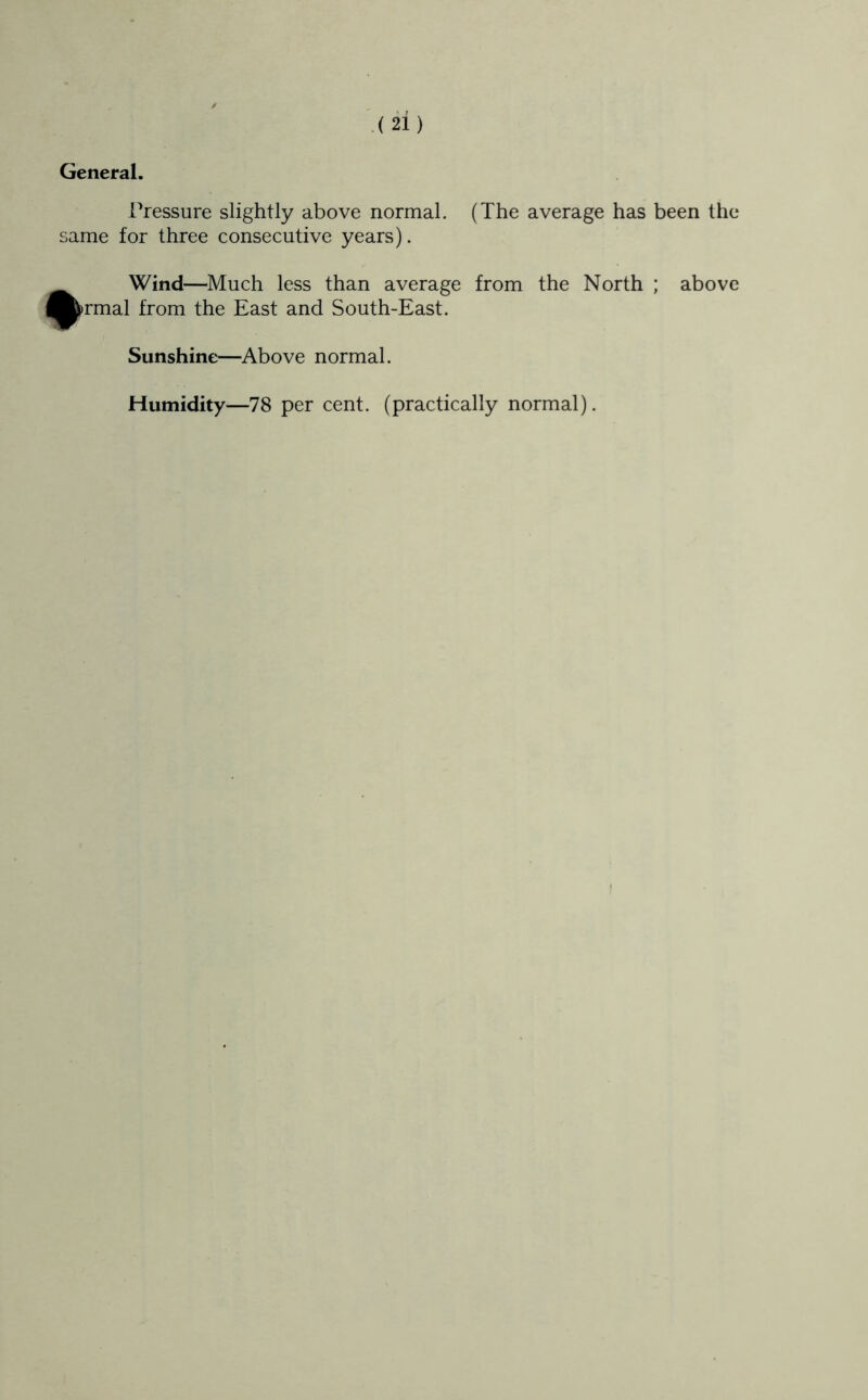 General, Pressure slightly above normal. (The average has been the same for three consecutive years). #Wind—Much less than average from the North ; above rmal from the East and South-East. Sunshine—Above normal. Humidity—78 per cent, (practically normal).