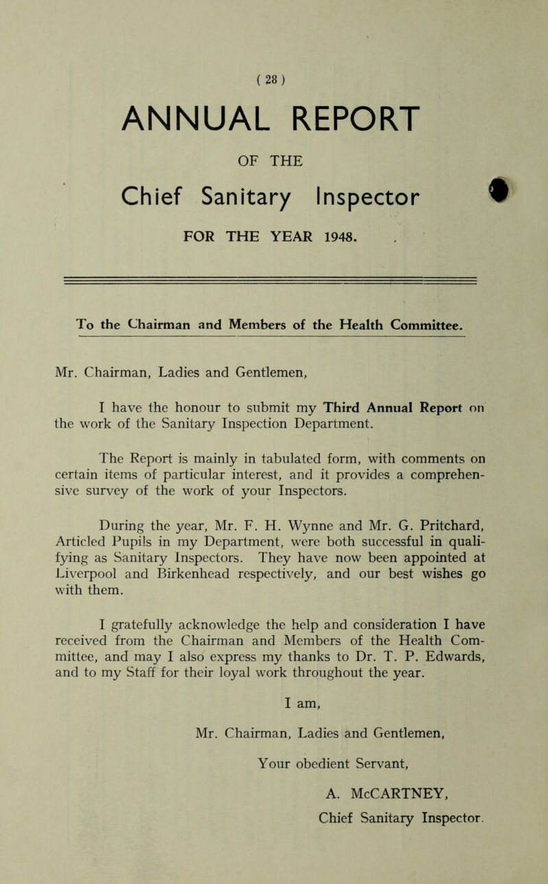 ANNUAL REPORT OF THE Chief Sanitary Inspector FOR THE YEAR 1948. To the Chairman and Members of the Health Committee. Mr. Chairman, Ladies and Gentlemen, I have the honour to submit my Third Annual Report on the work of the Sanitary Inspection Department. The Report is mainly in tabulated form, with comments on certain items of particular interest, and it provides a comprehen- sive survey of the work of your Inspectors. During the year, Mr. F. H. Wynne and Mr. G. Pritchard, Articled Pupils in my Department, were both successful in quali- fying as Sanitary Inspectors. They have now been appointed at Liverpool and Birkenhead respectively, and our best wishes go with them. I gratefully acknowledge the help and consideration I have received from the Chairman and Members of the Health Com- mittee, and may I also express my thanks to Dr. T. P. Edwards, and to my Staff for their loyal work throughout the year. I am, Mr. Chairman, Ladies and Gentlemen, Your obedient Servant, A. McCartney, Chief Sanitary Inspector.