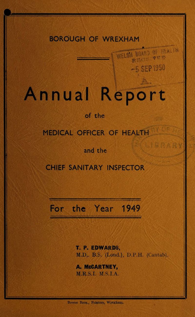 BOROUGH OF WREXHAM V ^ t -5SEPi35 itPi-ifi , Annua I r< e p 6 r t of the MEDICAL OFFICER OF HEALTH and the CHIEF SANITARY INSPECTOR For the Year 1949 T. P. EDWARDS, M.D,. B.S. (Lond.), D.P.H. (Cantab). A. MCCARTNEY, M.R.S.I. M.S.I.A. Breese Bros., Printers, Wrexham,