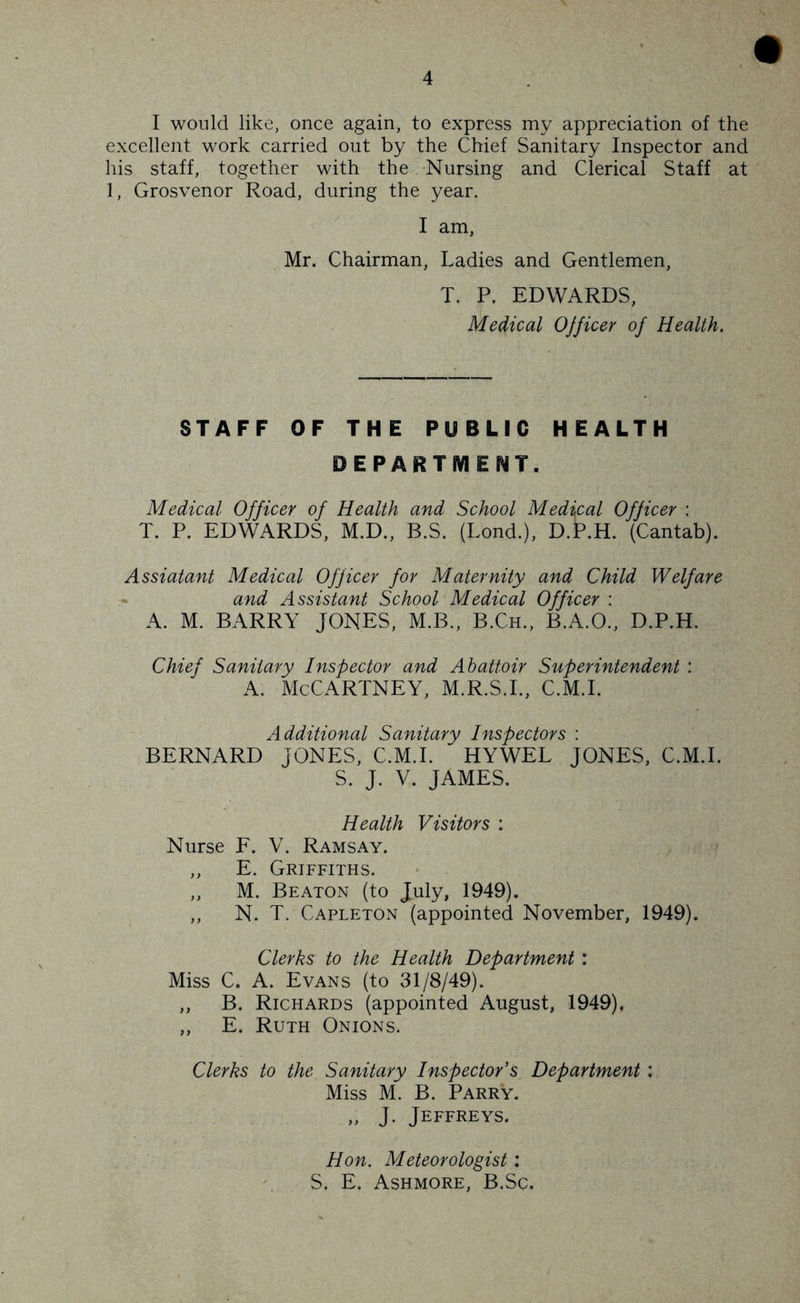 I would like, once again, to express my appreciation of the excellent work carried out by the Chief Sanitary Inspector and his staff, together with the Nursing and Clerical Staff at 1, Grosvenor Road, during the year. I am, Mr. Chairman, Ladies and Gentlemen, T. P. EDWARDS, Medical OJficer of Health. STAFF OF THE PUBLIC HEALTH DEPARTMENT. Medical Officer of Health and School Medical Officer : T. P. EDWARDS, M.D., B.S. (Lond.), D.P.H. (Cantab). Assiatant Medical Officer for Maternity and Child Welfare and Assistant School Medical Officer : A. M. BARRY JONES, M.B., B.Ch., B.A.O., D.P.H. Chief Sanitary Inspector and Abattoir Superintendent : A. McCartney, m.r.s.l, c.m.i. Additional Sanitary Inspectors : BERNARD JONES, C.M.I. HYWEL JONES, C.M.I. S. J. V. JAMES. Health Visitors : Nurse F. V. Ramsay. ,, E. Griffiths. ,, M. Beaton (to July, 1949). ,, N. T. Capleton (appointed November, 1949). Clerks to the Health Department : Miss C. A. Evans (to 31/8/49). „ B. Richards (appointed August, 1949), „ E. Ruth Onions. Clerks to the Sanitary Inspector's Department: Miss M. B. Parry. „ J. Jeffreys. Hon. Meteorologist : S. E. Ashmore, B.Sc.