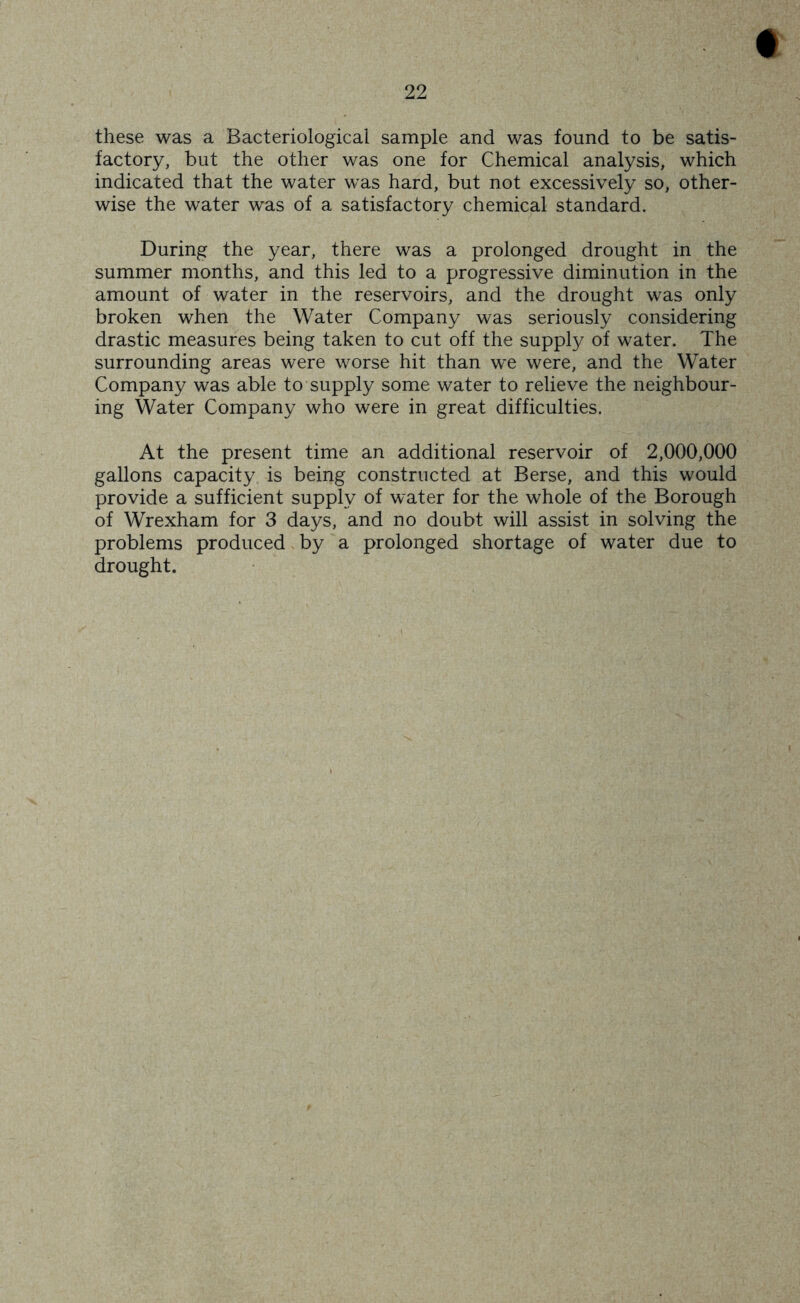 these was a Bacteriological sample and was found to be satis- factory, but the other was one for Chemical analysis, which indicated that the water was hard, but not excessively so, other- wise the water was of a satisfactory chemical standard. During the year, there was a prolonged drought in the summer months, and this led to a progressive diminution in the amount of water in the reservoirs, and the drought was only broken when the Water Company was seriously considering drastic measures being taken to cut off the supply of water. The surrounding areas were worse hit than we were, and the Water Company was able to supply some water to relieve the neighbour- ing Water Company who were in great difficulties. At the present time an additional reservoir of 2,000,000 gallons capacity is being constructed at Berse, and this would provide a sufficient supply of water for the whole of the Borough of Wrexham for 3 days, and no doubt will assist in solving the problems produced by a prolonged shortage of water due to drought.