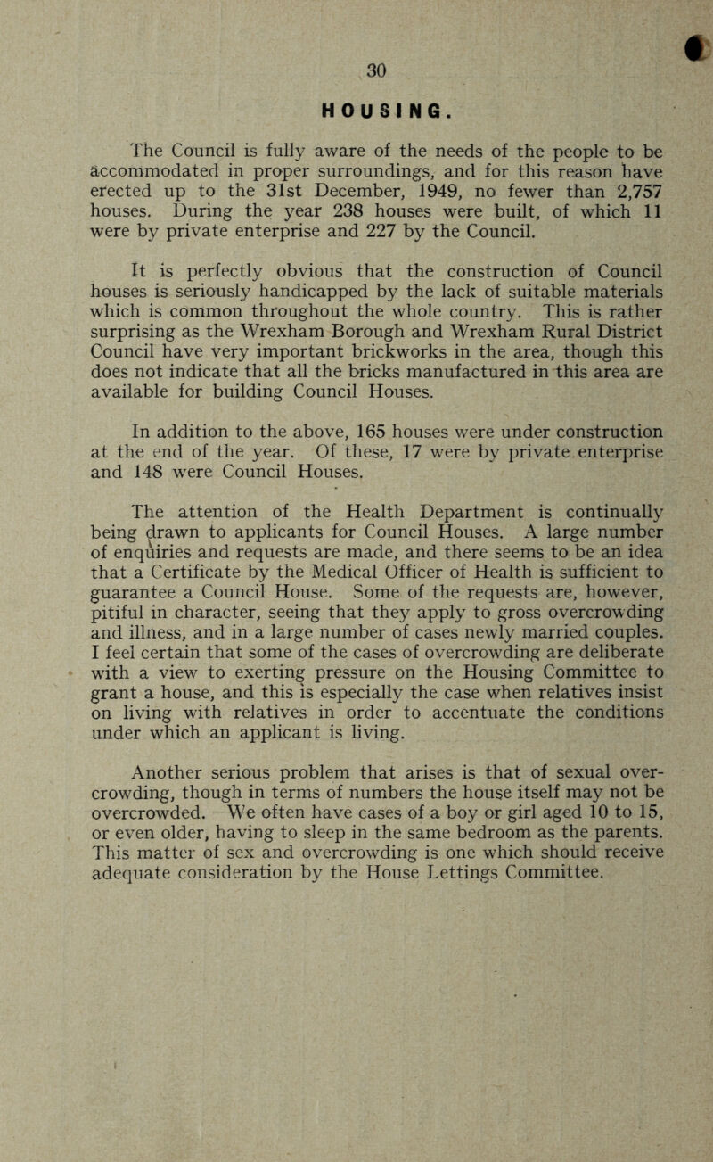 t HOUSING. The Council is fully aware of the needs of the people to be accommodated in proper surroundings, and for this reason have erected up to the 31st December, 1949, no fewer than 2,757 houses. During the year 238 houses were built, of which 11 were by private enterprise and 227 by the Council. It is perfectly obvious that the construction of Council houses is seriously handicapped by the lack of suitable materials which is common throughout the whole country. This is rather surprising as the Wrexham Borough and Wrexham Rural District Council have very important brickworks in the area, though this does not indicate that all the bricks manufactured in this area are available for building Council Houses. In addition to the above, 165 houses were under construction at the end of the year. Of these, 17 were by private enterprise and 148 were Council Houses. The attention of the Health Department is continually being drawn to applicants for Council Houses. A large number of enqAiries and requests are made, and there seems to be an idea that a Certificate by the Medical Officer of Health is sufficient to guarantee a Council House. Some of the requests are, however, pitiful in character, seeing that they apply to gross overcrowding and illness, and in a large number of cases newly married couples. I feel certain that some of the cases of overcrowding are deliberate with a view to exerting pressure on the Housing Committee to grant a house, and this is especially the case when relatives insist on living with relatives in order to accentuate the conditions under which an applicant is living. Another serious problem that arises is that of sexual over- crowding, though in terms of numbers the house itself may not be overcrowded. We often have cases of a boy or girl aged 10 to 15, or even older, having to sleep in the same bedroom as the parents. This matter of sex and overcrowding is one which should receive adequate consideration by the House Lettings Committee.