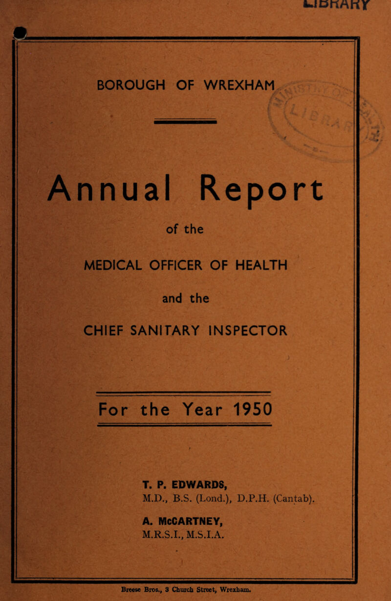 Annual Report of the MEDICAL OFFICER OF HEALTH and the CHIEF SANITARY INSPECTOR For the Year 1950 T. P. EDWARDS, M.D., B.S. (Lond.), D.P.H. (Cantab), A. MCCARTNEY, M.R.S.I., M.S.I.A. mi Breese Bros., 3 Church Street, Wrexham.