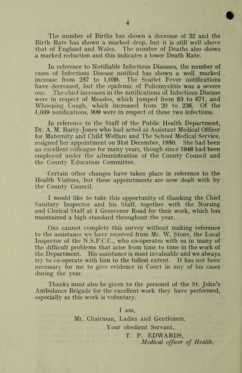 The number of Births has shown a decrease of 32 and the Birth Rate has shown a marked drop, but it is still well above that of England and Wales. The number of Deaths also shows a marked reduction and this indicates a lower Death Rate. In reference to Notifiable Infectious Diseases, the number of cases of Infectious Disease notified has shown a well marked increase from 257 to 1,039. The Scarlet Fever notifications have decreased, but the epidemic of Poliomyelitis was a severe one. The*chief increases in the notifications of Infectious Disease were in respect of Measles, which jumped from 83 to 671, and Whooping Cough, which increased from 20 to 238. Of the 1,039 notifications, 909 were in respect of these two infections. In reference to the Staff of the Public Health Department, Dr. A. M. Barry-Jones who had acted as Assistant Medical Officer for Maternity and Child Welfare and The School Medical Service, resigned her appointment on 31st December, 1950. She had been an excellent colleague for many years, though since 1948 had been employed under the admini^ration of the County Council and the County Education Committee. Certain other changes have taken place in reference to the Health Visitors, but these appointments are now dealt with by the County Council. I would like to take this opportunity of thanking the Chief Sanitary Inspector and his Staff, together with the Nursing and Clerical Staff at 1 Grosvenor Road for their work, which has maintained a high standard throughout the year. One cannot complete this survey without making reference to the assistance we have received from Mr. W. Stone, the Local Inspector of the N.S.P.C.C., who co-operates with us in many of the difficult problems that arise from time to time in the work of the Department. His assistance is most invaluable and we always try to co-operate with him to the fullest extent. It has not been necessary for me to give evidence in Court in any of his cases during the year. Thanks must also be given to the personel of the St. John's Ambulance Brigade for the excellent work they have performed, especially as this work is voluntary. I am, Mr. Chairman, Ladies and Gentlemen, Your obedient Servant, T. P. EDWARDS, Medical officer of Health,