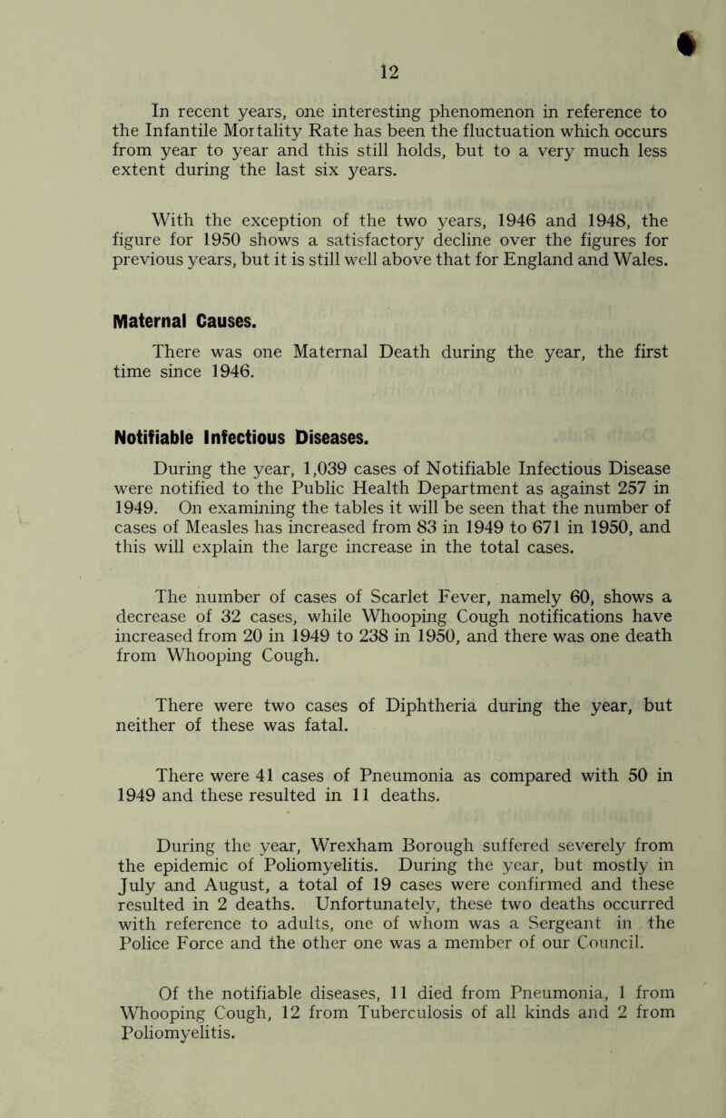 In recent years, one interesting phenomenon in reference to the Infantile Mortality Rate has been the fluctuation which occurs from year to year and this still holds, but to a very much less extent during the last six years. With the exception of the two years, 1946 and 1948, the figure for 1950 shows a satisfactory decline over the figures for previous years, but it is still well above that for England and Wales. Maternal Causes. There was one Maternal Death during the year, the first time since 1946. Notifiable Infectious Diseases. During the year, 1,039 cases of Notifiable Infectious Disease were notified to the Public Health Department as against 257 in 1949. On examining the tables it will be seen that the number of cases of Measles has increased from 83 in 1949 to 671 in 1950, and this will explain the large increase in the total cases. The number of cases of Scarlet Fever, namely 60, shows a decrease of 32 cases, while Whooping Cough notifications have increased from 20 in 1949 to 238 in 1950, and there was one death from Whooping Cough. There were two cases of Diphtheria during the year, but neither of these was fatal. There were 41 cases of Pneumonia as compared with 50 in 1949 and these resulted in 11 deaths. During the year, Wrexham Borough suffered severely from the epidemic of Poliomyelitis. During the year, but mostly in July and August, a total of 19 cases were confirmed and these resulted in 2 deaths. Unfortunately, these two deaths occurred with reference to adults, one of whom was a .Sergeant in the Police Force and the other one was a member of our Council. Of the notifiable diseases, 11 died from Pneumonia, 1 from Whooping Cough, 12 from Tuberculosis of all kinds and 2 from Poliomyelitis.