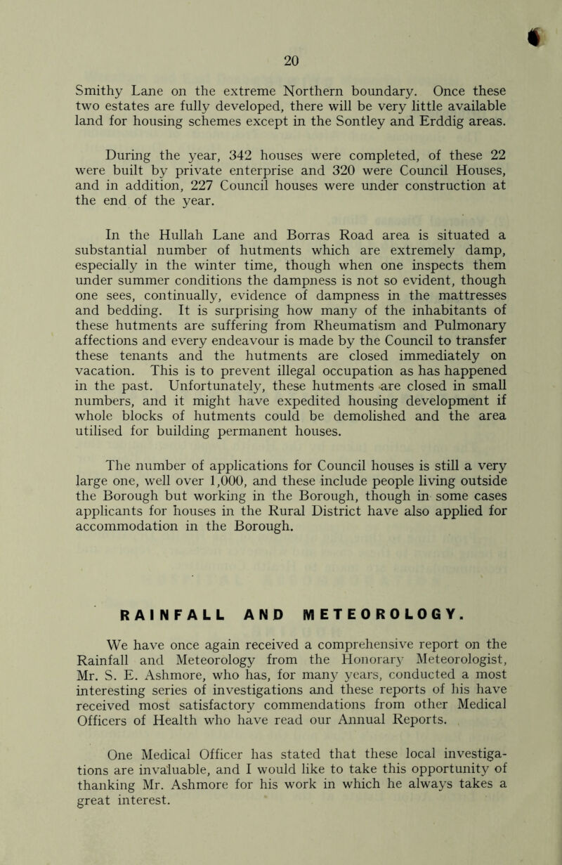 i Smithy Lane on the extreme Northern boundary. Once these two estates are fully developed, there will be very little available land for housing schemes except in the Sontley and Erddig areas. During the year, 342 houses were completed, of these 22 were built by private enterprise and 320 were Council Houses, and in addition, 227 Council houses were under construction at the end of the year. In the Hullah Lane and Borras Road area is situated a substantial number of hutments which are extremely damp, especially in the winter time, though when one inspects them under summer conditions the dampness is not so evident, though one sees, continually, evidence of dampness in the mattresses and bedding. It is surprising how many of the inhabitants of these hutments are suffering from Rheumatism and Pulmonary affections and every endeavour is made by the Council to transfer these tenants and the hutments are closed immediately on vacation. This is to prevent illegal occupation as has happened in the past. Unfortunately, these hutments are closed in small numbers, and it might have expedited housing development if whole blocks of hutments could be demolished and the area utilised for building permanent houses. The number of applications for Council houses is still a very large one, well over 1,000, and these include people living outside the Borough but working in the Borough, though in some cases applicants for houses in the Rural District have also applied for accommodation in the Borough. RAINFALL AND METEOROLOGY. We have once again received a comprehensive report on the Rainfall and Meteorology from the Honorary Meteorologist, Mr. S. E. Ashmore, who has, for many years, conducted a most interesting series of investigations and these reports of his have received most satisfactory commendations from other Medical Officers of Health who have read our Annual Reports. One Medical Officer has stated that these local investiga- tions are invaluable, and I would like to take this opportunity of thanking Mr. Ashmore for his work in which he always takes a great interest.