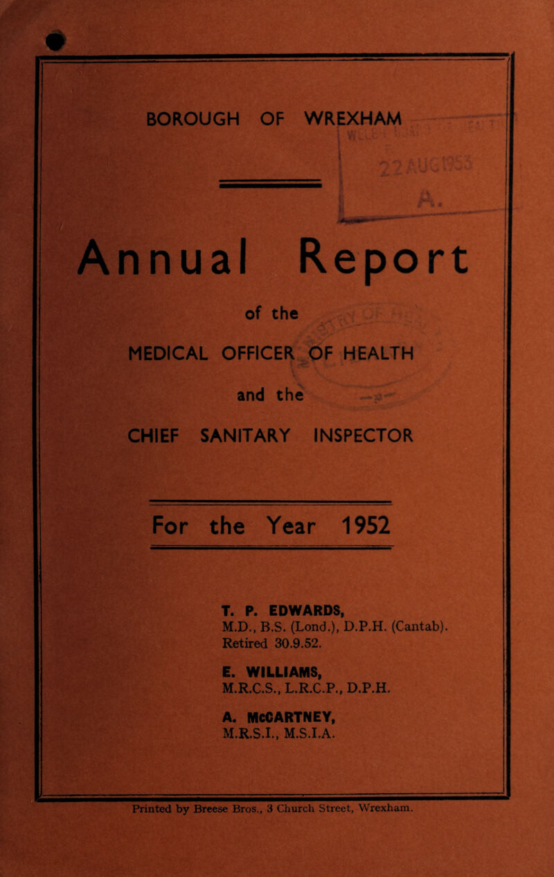 of the MEDICAL OFFICER OF HEALTH and the CHIEF SANITARY INSPECTOR For the Year 1952 T. P. EDWARDS, M.D., B.S. (Lond.), D.P.H. (Cantab). Retired 30.9.52. E. WILLIAMS, M.R.C.S., L.R.C.P., D.P.H. A. MCCARTNEY, M.R.S.I., M.S.I.A. Printed by Breese Bros., 3 Church Street, Wrexham.