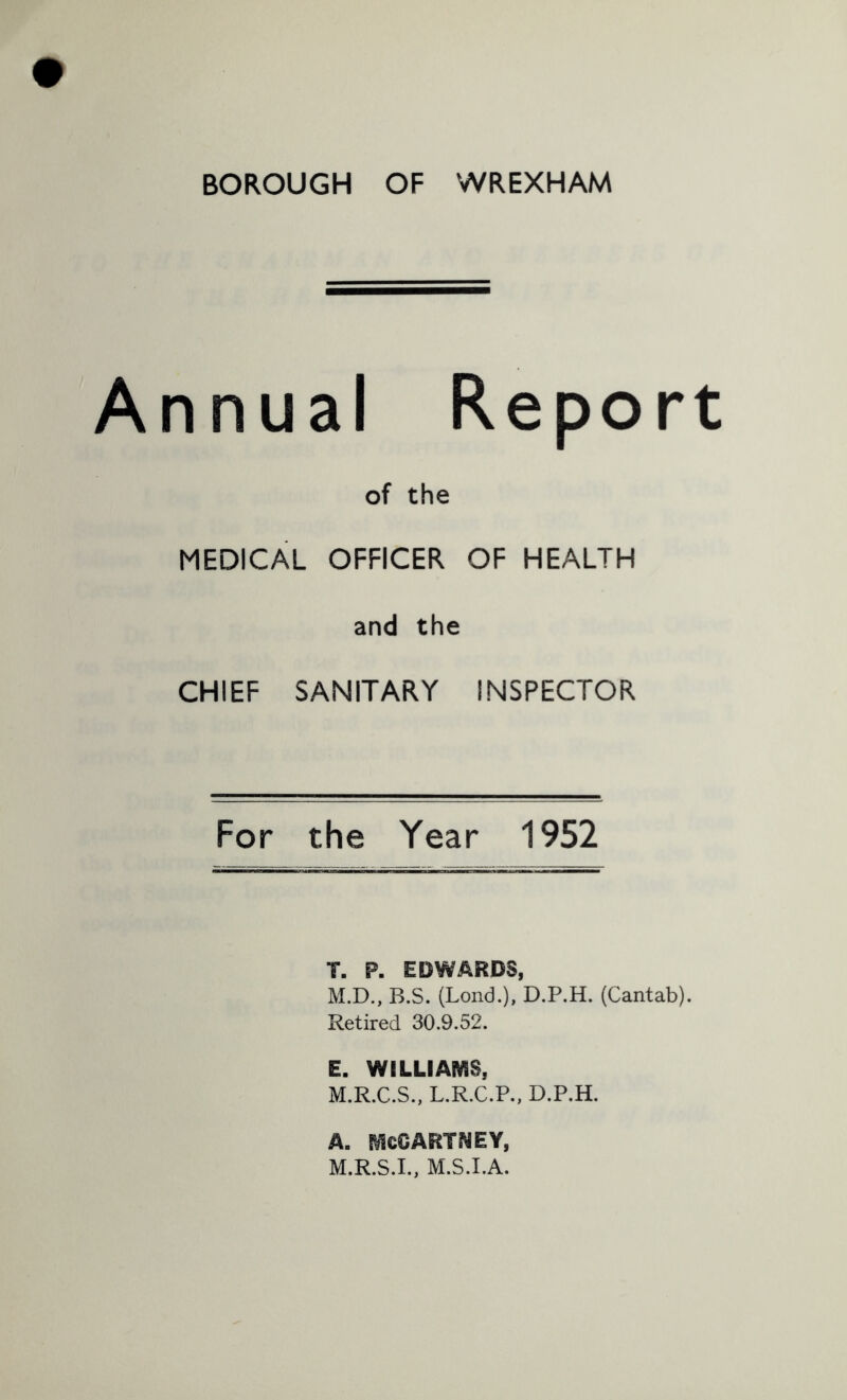 Annual Report of the MEDICAL OFFICER OF HEALTH and the CHIEF SANITARY INSPECTOR For the Year 1952 T. P. EDWARDS, M.D., B.S. (Lend.), D.P.H. (Cantab). Retired 30.9.52. E. WILLIAMS, M.R.C.S., L.R.C.P., D.P.H. A. MCCARTNEY, M.R.S.I., M.S.I.A.