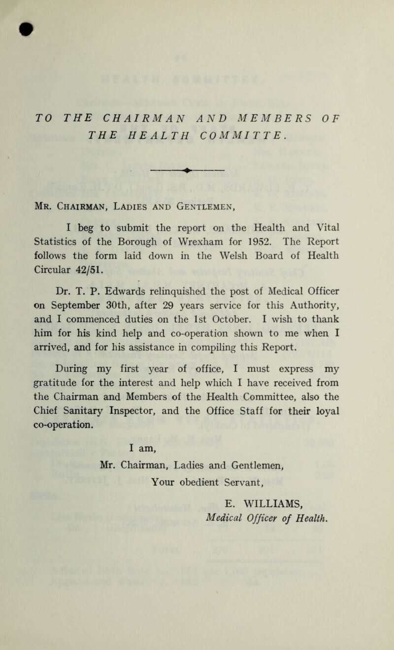 TO THE CHAIRMAN AND MEMBERS OF THE HEALTH COMMITT E . ^ Mr. Chairman, Ladies and Gentlemen, I beg to submit the report on the Health and Vital Statistics of the Borough of Wrexham for 1952. The Report follows the form laid down in the Welsh Board of Health Circular 42/51. Dr. T. P. Edwards relinquished the post of Medical Officer on September 30th, after 29 years service for this Authority, and I commenced duties on the 1st October. I wish to thank him for his kind help and co-operation shown to me when I arrived, and for his assistance in compiling this Report. During my first year of office, I must express my gratitude for the interest and help which I have received from the Chairman and Members of the Health Committee, also the Chief Sanitary Inspector, and the Office Staff for their loyal co-operation. I am, Mr. Chairman, Ladies and Gentlemen, Your obedient Servant, E. WILLIAMS, Medical Officer of Health.
