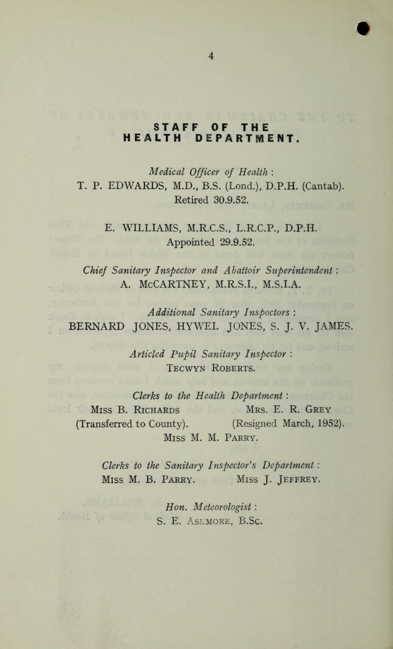 STAFF OF THE H EALTH DEPARTMENT. Medical Officer of Health : T. P. EDWARDS, M.D., B.S. (Lond.), D.P.H. (Cantab). Retired 30.9.52. E. WILLIAMS, M.R.C.S., L.R.C.P., D.P.H. Appointed 29.9.52. Chief Sanitary Inspector and Abattoir Superintendent : A. McCartney, m.r.s.l, m.s.i.a. Additional Sanitary Inspoctors : BERNARD JONES, HYWEL JONES, S. J. V. JAMES. Articled Pupil Sanitary Inspector : Tecwyn Roberts. Clerks to the Health Department: Miss B. Richards (Transferred to County). Mrs. E. R. Grey (Resigned March, 1952). Miss M. M. Parry. Clerks to the Sanitary Inspector’s Department : Miss M. B. Parry. Miss J. Jeffrey. Hon. Meteorologist : S. E. Ashmore, B.Sc.