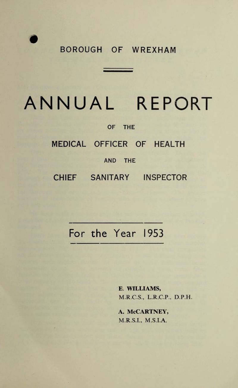 # BOROUGH OF WREXHAM ANNUAL REPORT OF THE MEDICAL OFFICER OF HEALTH AND THE CHIEF SANITARY INSPECTOR For the Year 1953 E. WILLIAMS, M.R.C.S., L.R.C.P., D.P.H. A. McCartney, M.R.S.I., M.S.I.A,