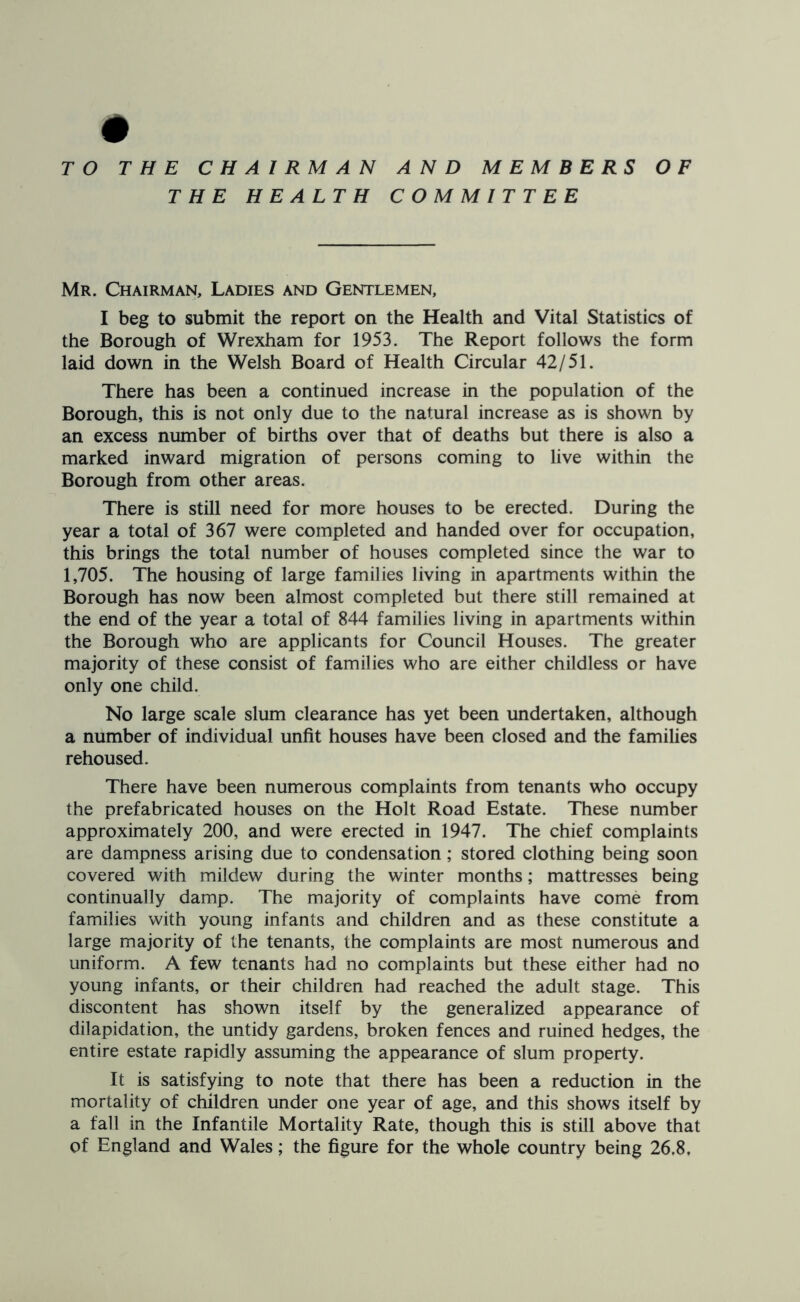 # TO THE CHAIRMAN AND MEMBERS OF THE HEALTH COMMITTEE Mr. Chairman, Ladies and Gentlemen, I beg to submit the report on the Health and Vital Statistics of the Borough of Wrexham for 1953. The Report follows the form laid down in the Welsh Board of Health Circular 42/51. There has been a continued increase in the population of the Borough, this is not only due to the natural increase as is shown by an excess number of births over that of deaths but there is also a marked inward migration of persons coming to live within the Borough from other areas. There is still need for more houses to be erected. During the year a total of 367 were completed and handed over for occupation, this brings the total number of houses completed since the war to 1,705. The housing of large families living in apartments within the Borough has now been almost completed but there still remained at the end of the year a total of 844 families living in apartments within the Borough who are applicants for Council Houses. The greater majority of these consist of families who are either childless or have only one child. No large scale slum clearance has yet been undertaken, although a number of individual unfit houses have been closed and the families rehoused. There have been numerous complaints from tenants who occupy the prefabricated houses on the Holt Road Estate. These number approximately 200, and were erected in 1947. The chief complaints are dampness arising due to condensation; stored clothing being soon covered with mildew during the winter months; mattresses being continually damp. The majority of complaints have come from families with young infants and children and as these constitute a large majority of the tenants, the complaints are most numerous and uniform. A few tenants had no complaints but these either had no young infants, or their children had reached the adult stage. This discontent has shown itself by the generalized appearance of dilapidation, the untidy gardens, broken fences and ruined hedges, the entire estate rapidly assuming the appearance of slum property. It is satisfying to note that there has been a reduction in the mortality of children under one year of age, and this shows itself by a fall in the Infantile Mortality Rate, though this is still above that of England and Wales; the figure for the whole country being 26.8,