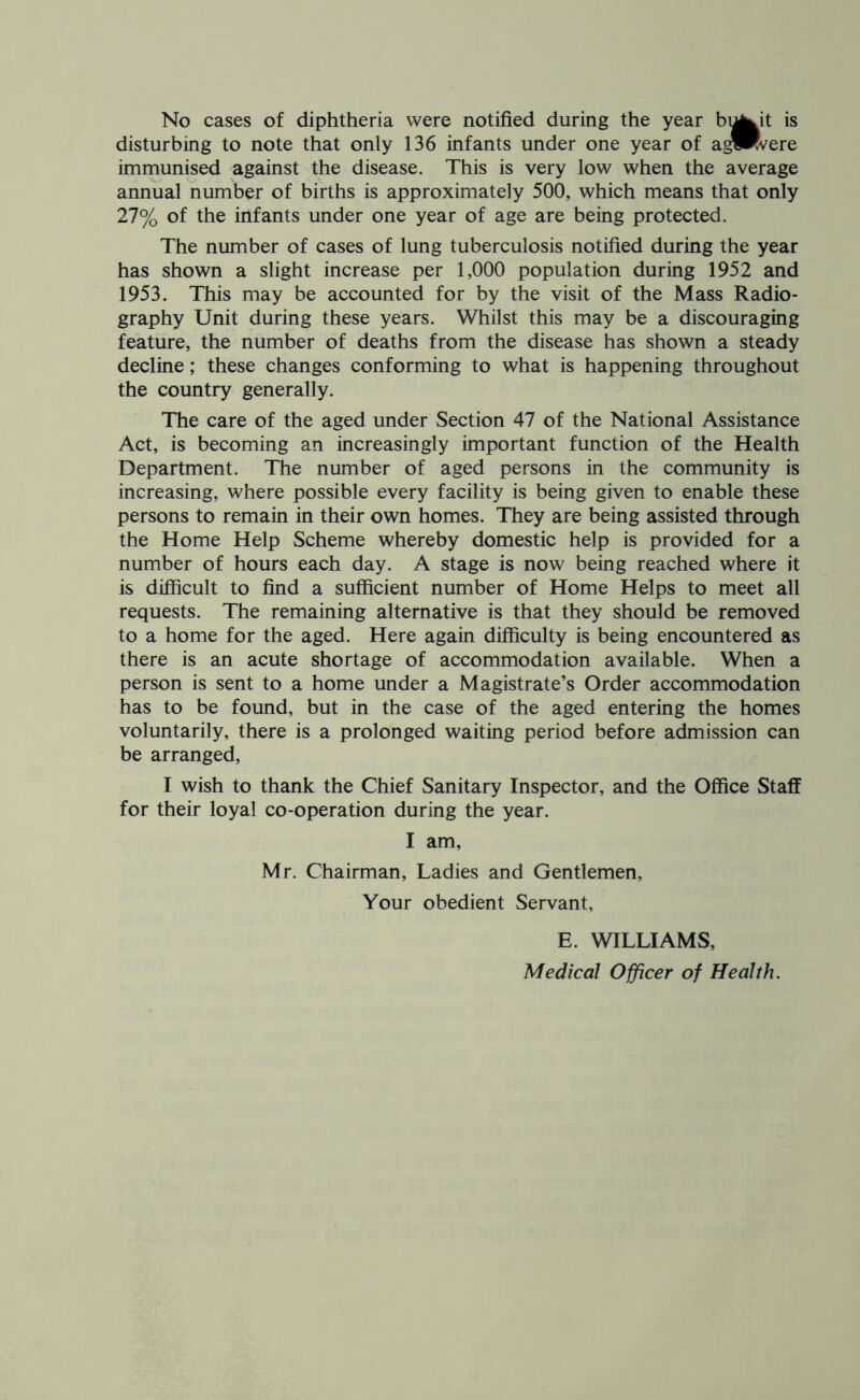 No cases of diphtheria were notified during the year bi^^it is disturbing to note that only 136 infants under one year of a^Rvere immunised against the disease. This is very low when the average annual number of births is approximately 500, which means that only 27% of the infants under one year of age are being protected. The number of cases of lung tuberculosis notified during the year has shown a slight increase per 1,000 population during 1952 and 1953. This may be accounted for by the visit of the Mass Radio- graphy Unit during these years. Whilst this may be a discouraging feature, the number of deaths from the disease has shown a steady decline; these changes conforming to what is happening throughout the country generally. The care of the aged under Section 47 of the National Assistance Act, is becoming an increasingly important function of the Health Department. The number of aged persons in the community is increasing, where possible every facility is being given to enable these persons to remain in their own homes. They are being assisted through the Home Help Scheme whereby domestic help is provided for a number of hours each day. A stage is now being reached where it is difficult to find a sufficient number of Home Helps to meet all requests. The remaining alternative is that they should be removed to a home for the aged. Here again difficulty is being encountered as there is an acute shortage of accommodation available. When a person is sent to a home under a Magistrate’s Order accommodation has to be found, but in the case of the aged entering the homes voluntarily, there is a prolonged waiting period before admission can be arranged, I wish to thank the Chief Sanitary Inspector, and the Office Staff for their loyal co-operation during the year. I am, Mr. Chairman, Ladies and Gentlemen, Your obedient Servant, E. WILLIAMS, Medical Officer of Health.