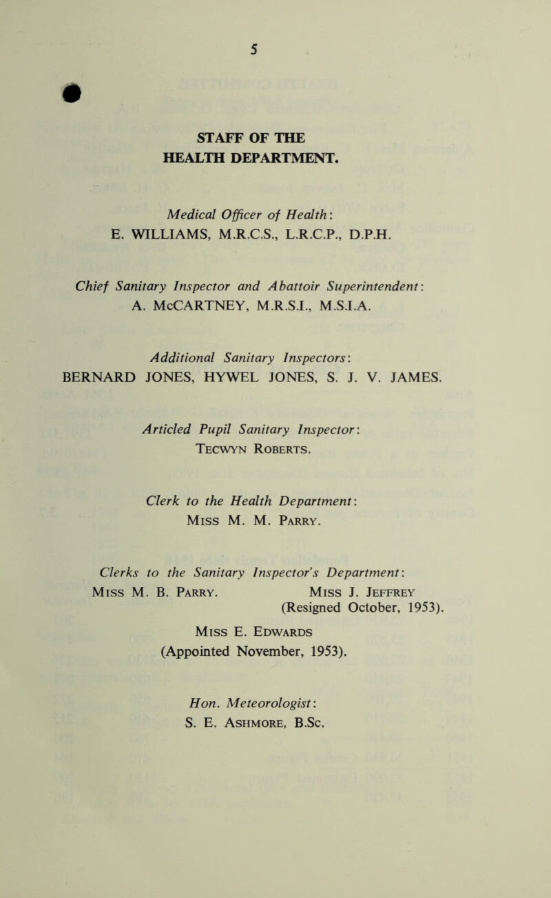 # STAFF OF THE HEALTH DEPARTMENT. Medical Officer of Health: E. WILLIAMS, M.R.C.S., L.R.C.P., D.P.H. Chief Sanitary Inspector and Abattoir Superintendent: A. McCartney, m.r.sj., m.s.la. Additional Sanitary Inspectors: BERNARD JONES, HYWEL JONES, S. J. V. JAMES. Articled Pupil Sanitary Inspector: Tecwyn Roberts. Clerk to the Health Department: Miss M. M. Parry. Clerks to the Sanitary Inspectors Department: Miss M. B. Parry. Miss J. Jeffrey (Resigned October, 1953). Miss E. Edwards (Appointed November, 1953). Hon. Meteorologist: S. E, Ashmore, B.Sc,