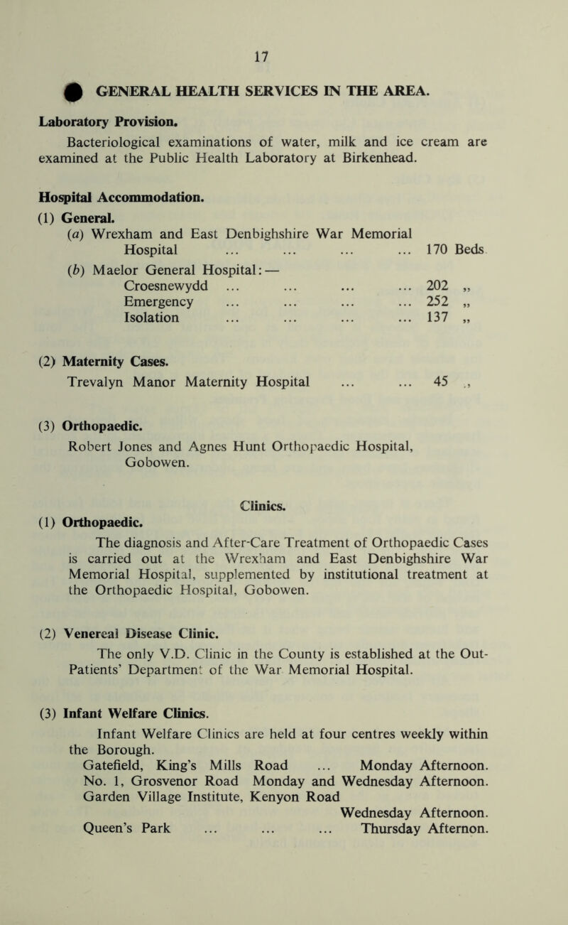 0 GENERAL HEALTH SERVICES IN THE AREA. Laboratory Provision. Bacteriological examinations of water, milk and ice cream are examined at the Public Health Laboratory at Birkenhead. Hospital Accommodation. (1) General. (a) Wrexham and East Denbighshire War Memorial Hospital (b) Maelor General Hospital: — Croesnewydd Emergency Isolation 170 Beds. 202 „ 252 „ 137 „ (2) Maternity Cases. Trevalyn Manor Maternity Hospital ... ... 45 (3) Orthopaedic. Robert Jones and Agnes Hunt Orthopaedic Hospital, Gobowen. Clinics. (1) Orthopaedic. The diagnosis and After-Care Treatment of Orthopaedic Cases is carried out at the Wrexham and East Denbighshire War Memorial Hospital, supplemented by institutional treatment at the Orthopaedic Hospital, Gobowen. (2) Venereal Disease Clinic. The only V.D. Clinic in the County is established at the Out- Patients’ Department of the War Memorial Hospital. (3) Infant Welfare Clinics. Infant Welfare Clinics are held at four centres weekly within the Borough. Gatefield, King’s Mills Road ... Monday Afternoon. No. 1, Grosvenor Road Monday and Wednesday Afternoon. Garden Village Institute, Kenyon Road Wednesday Afternoon. Queen’s Park ... ... ... Thursday Afternon.