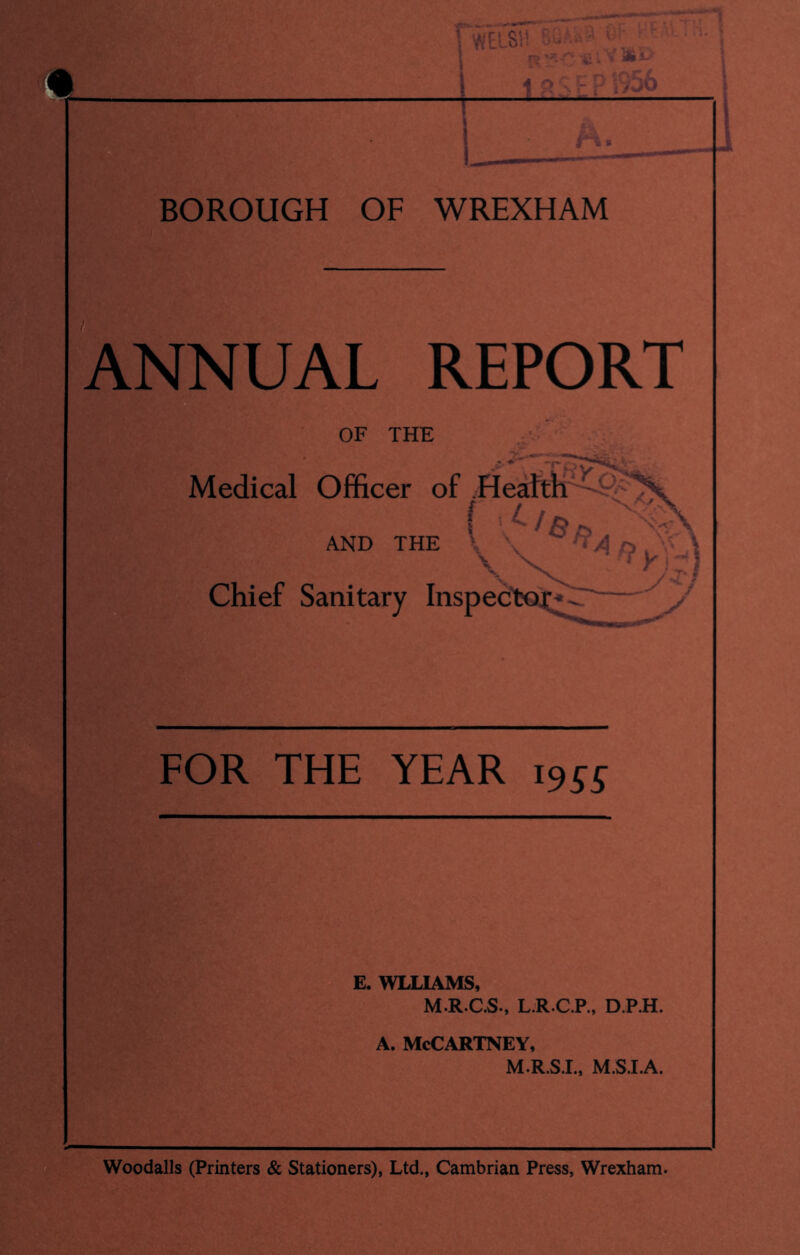-n BOROUGH OF WREXHAM Annual report OF THE Medical Officer of .Heattl^^^^ f , 4 / ^ ' AND THE \ X chief Sanitary Inspectoj FOR THE YEAR 1955 E. WLLIAMS, M.R.C.S., L.R.C.P., D.P.H. A. McCartney, M.R.SX, M.S.I.A. Woodalls (Printers & Stationers), Ltd., Cambrian Press, Wrexham.