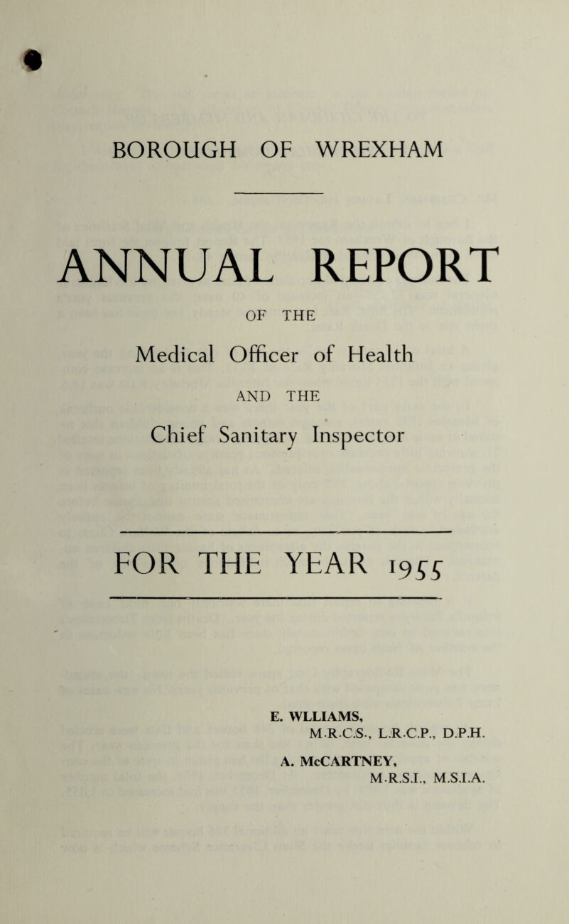 BOROUGH OF WREXHAM ANNUAL REPORT OF THE Medical Officer of Health AND THE Chief Sanitary Inspector FOR THE YEAR 19^^ E. WLLIAMS, M.R.C.S., L.R.C.P., D P.H. A. McCartney, M.R.S.I., M.S.LA.