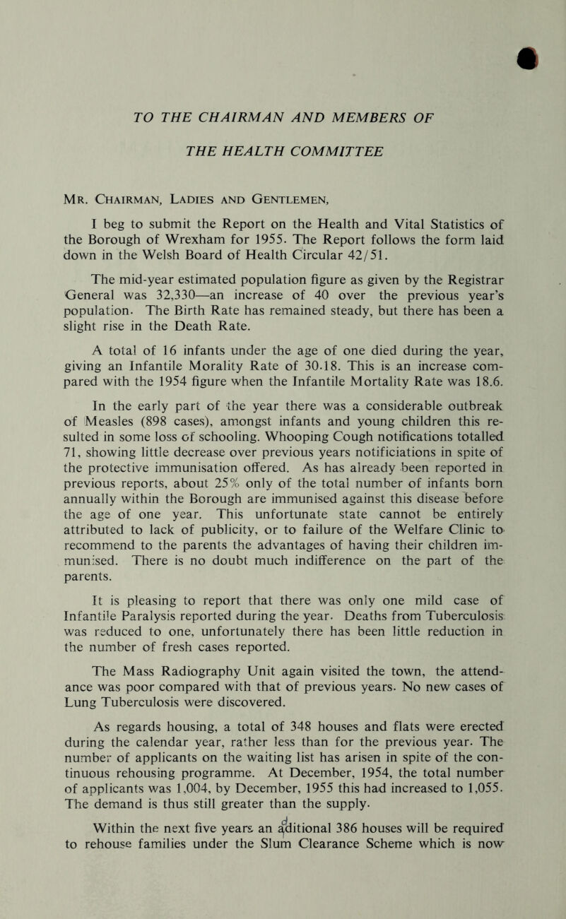 TO THE CHAIRMAN AND MEMBERS OF THE HEALTH COMMITTEE Mr. Chairman, Ladies and Gentlemen, I beg to submit the Report on the Health and Vital Statistics of the Borough of Wrexham for 1955. The Report follows the form laid down in the Welsh Board of Health Circular 42/51. The mid-year estimated population figure as given by the Registrar General was 32,330—an increase of 40 over the previous year’s population. The Birth Rate has remained steady, but there has been a slight rise in the Death Rate. A total of 16 infants under the age of one died during the year, giving an Infantile Morality Rate of 30.18. This is an increase com- pared with the 1954 figure when the Infantile Mortality Rate was 18.6. In the early part of the year there was a considerable outbreak of Measles (898 cases), am.ongst infants and young children this re- sulted in some loss of schooling. Whooping Cough notifications totalled. 71, showing little decrease over previous years notificiations in spite of the protective immunisation offered. As has already been reported in previous reports, about 25% only of the total number of infants born annually within the Borough are immunised against this disease before the age of one year. This unfortunate state cannot be entirely attributed to lack of publicity, or to failure of the Welfare Clinic to recommend to the parents the advantages of having their children im- munised. There is no doubt much indifference on the part of the parents. It is pleasing to report that there was only one mild case of Infantile Paralysis reported during the year. Deaths from Tuberculosis was reduced to one, unfortunately there has been little reduction in the number of fresh cases reported. The Mass Radiography Unit again visited the town, the attend- ance was poor compared with that of previous years. No new cases of Lung Tuberculosis were discovered. As regards housing, a total of 348 houses and flats were erected during the calendar year, rather less than for the previous year. The number of applicants on the waiting list has arisen in spite of the con- tinuous rehousing programme. At December, 1954, the total number of applicants was 1,004, by December, 1955 this had increased to 1,055. The demand is thus still greater than the supply. Within the next five years an ^ditional 386 houses will be required to rehouse families under the Slum Clearance Scheme which is now