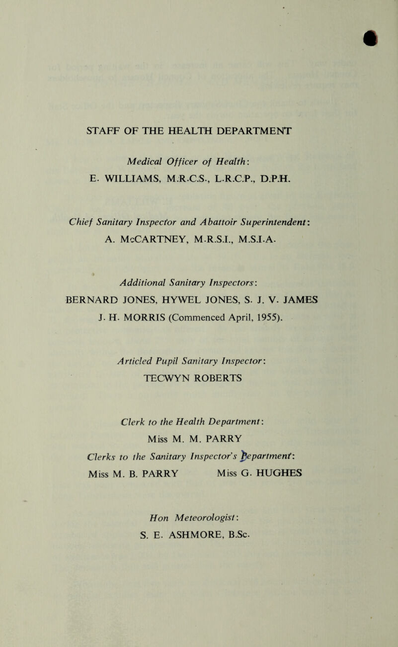 STAFF OF THE HEALTH DEPARTMENT Medical Officer of Health: E. WILLIAMS, M.R.C.S., L.R.C.P., D.P.H. Chief Sanitary Inspector and Abattoir Superintendent: A. McCartney, m.r.sj., m.s.la. Additional Sanitary Inspectors: BERNARD JONES, HYWEL JONES, S. J. V. JAMES J. H. MORRIS (Commenced April, 1955). Articled Pupil Sanitary Inspector: TECWYN ROBERTS Clerk to the Health Department: Miss M. M. PARRY Clerks to the Sanitary Inspector s department: Miss M. B. PARRY Miss G. HUGHES Hon Meteorologist: S. E. ASHMORE, B.Sc.