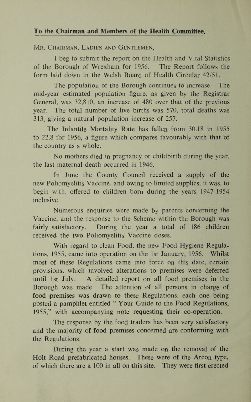 To the Chairman and Members of the Health Committee. Mr. Chairman, Ladies and Gentlemen, I beg to submit the report on the Health and Vital Statistics of the Borough of Wrexham for 1956. The Report follows the form laid down in the Welsh Board of Health Circular 42/51. The population of the Borough continues to increase. The mid-year estimated population figure, as given by the Registrar General, was 32,810, an increase of 480 over that of the previous year. The total number of live births was 570, total deaths was 313, giving a natural population increase of 257. The Infantile Mortality Rate has fallen from 30.18 in 1955 to 22.8 for 1956, a figure which compares favourably with that of the country as a whole. No mothers died in pregnancy or childbirth during the year, the last maternal death occurred in 1946. In June the County Council received a supply of the new Poliomyelitis Vaccine, and owing to limited supplies, it was, to begin with, offered to children born during the years 1947-1954 inclusive. Numerous enquiries were made by parents concerning the Vaccine, and the response to the Scheme within the Borough was fairly satisfactory. During the year a total of 186 children received the two Poliomyelitis Vaccine doses. With regard to clean Food, the new Food Hygiene Regula- tions, 1955, came into operation on the 1st January, 1956. Whilst most of these Regulations came into force on this date, certain provisions, which involved alterations to premises were deferred until 1st July. A detailed report on all food premises in the Borough was made. The attention of all persons in charge of food premises was drawn to these Regulations, each one being posted a pamphlet entitled “ Your Guide to the Food Regulations, 1955,” with accompanying note requesting their co-operation. The response by the food traders has been very satisfactory and the majority of food premises concerned are conforming with the Regulations. During the year a start was made on the removal of the Holt Road prefabricated houses. These were of the Arcon type, of which there are a 100 in all on this site. They were first erected