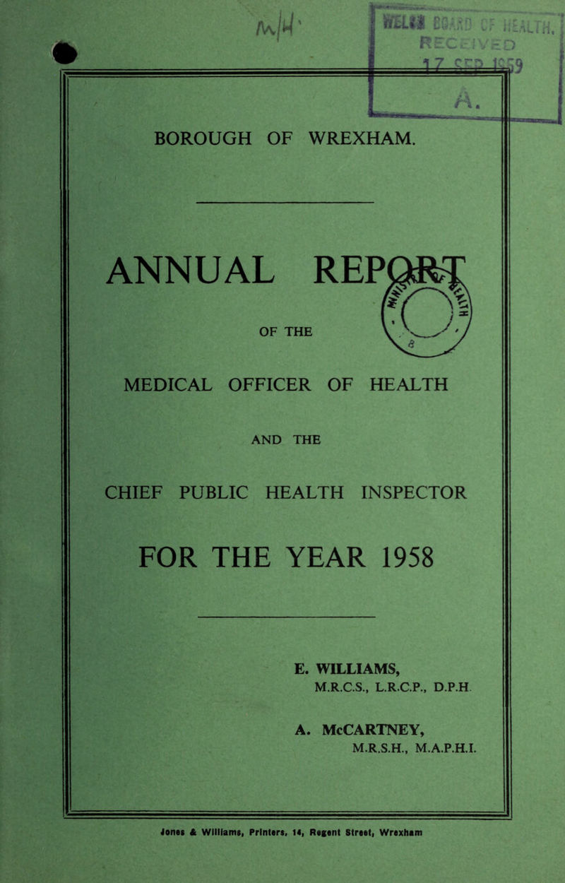 SH.II EGft/.D CF ii RECk- !VEO A. ANNUAL REP OF THE MEDICAL OFFICER OF HEALTH AND THE CHIEF PUBLIC HEALTH INSPECTOR FOR THE YEAR 1958 E. WILLIAMS, M.R.C.S., L.R.C.P., D.P.H. A. McCartney, M.R.S.H., M.A.P.HJ. Jones it Williams, Printers, is, Regent Street, Wrexham f T'