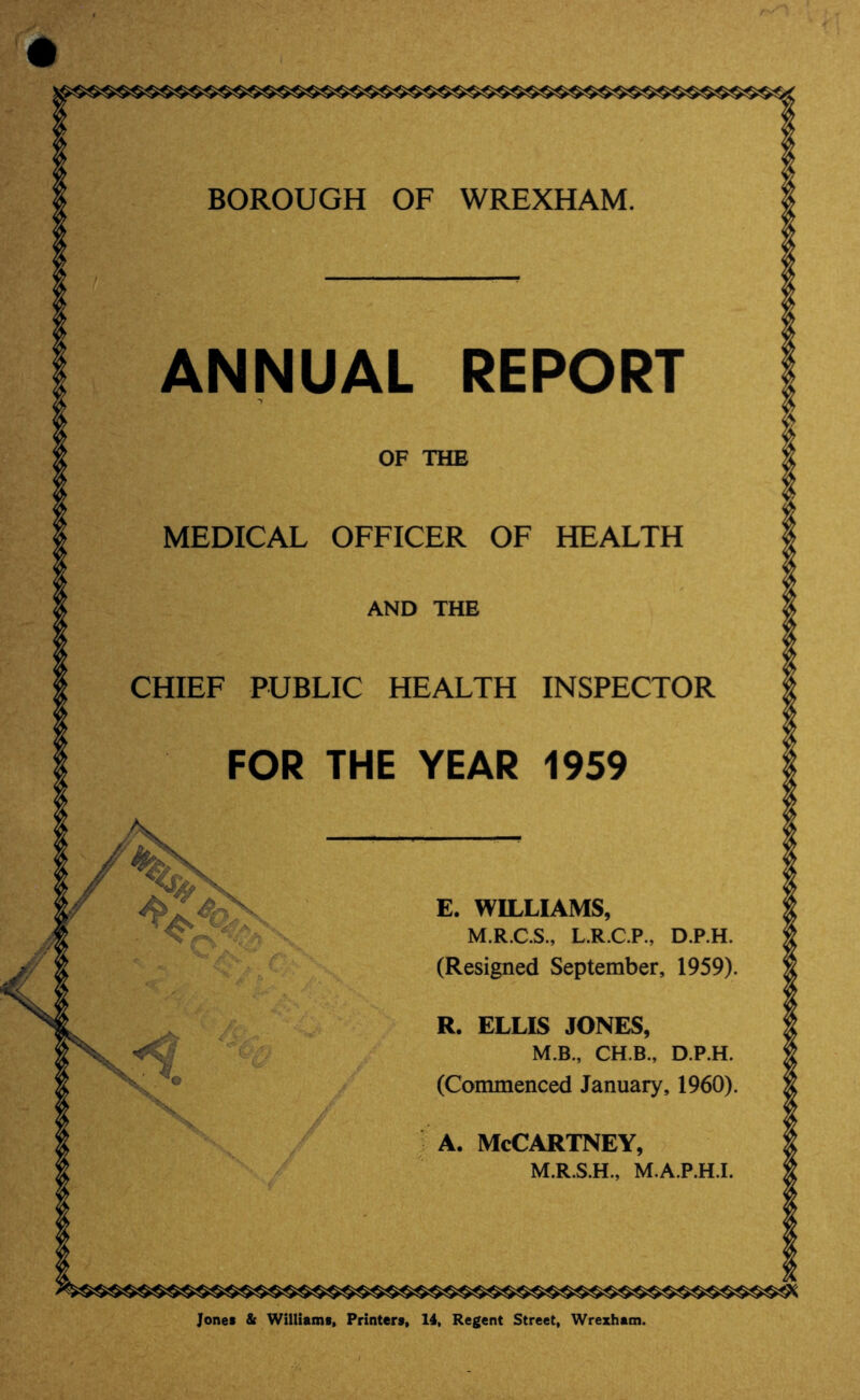 A. McCartney, M.R.S.H., M.A.P.H.I. BOROUGH OF WREXHAM. ANNUAL REPORT OF THE MEDICAL OFFICER OF HEALTH AND THE CHIEF PUBLIC HEALTH INSPECTOR FOR THE YEAR 1959 E. WILLIAMS, M.R.C.S., L.R.C.P., D.P.H. (Resigned September, 1959). R. ELLIS JONES, M.B., CH.B., D.P.H. (Commenced January, 1960). Jones & Williams. Printers. 14, Regent Street, Wrexham.