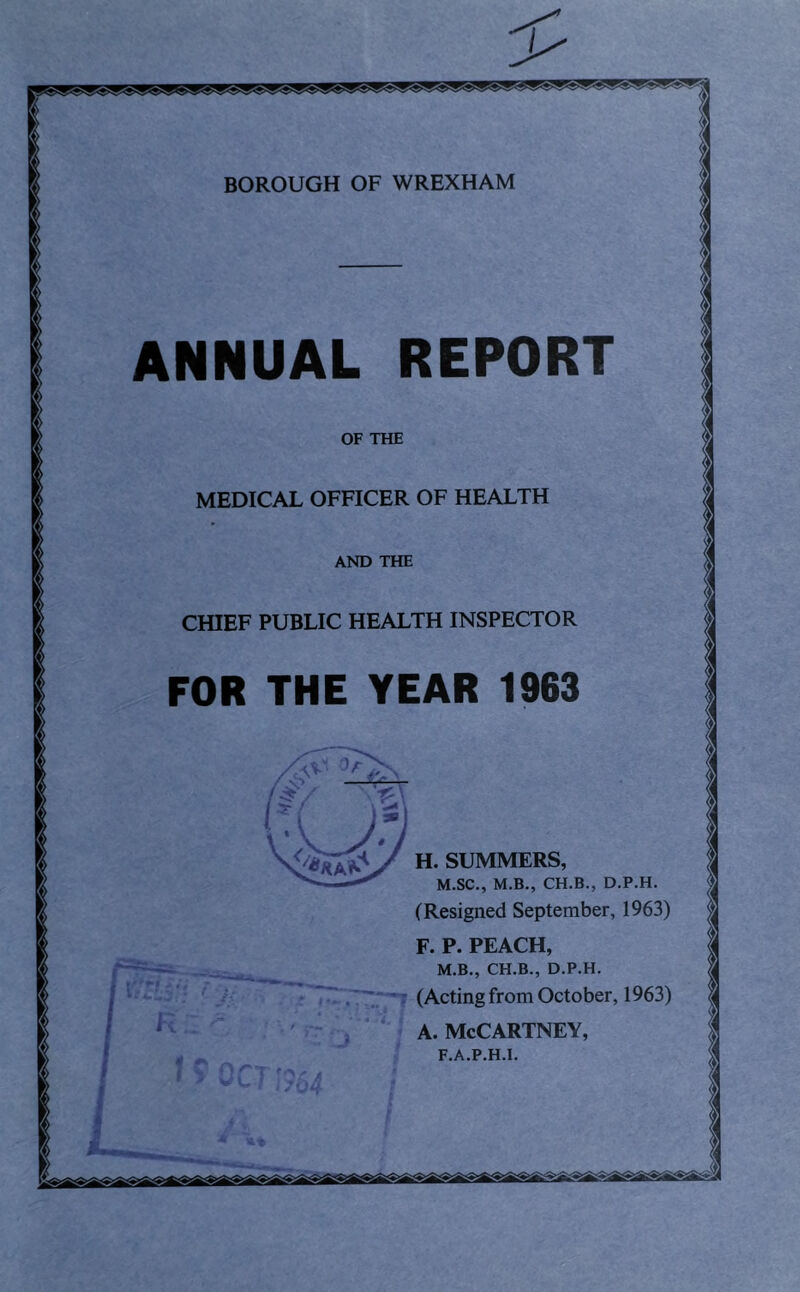 BOROUGH OF WREXHAM OF THE MEDICAL OFFICER OF HEALTH AND THE CHIEF PUBLIC HEALTH INSPECTOR FOR THE YEAR 1963 5** •i'i’R/.J-J H. SUMMERS, M.SC., M.B., CH.B., D.P.H. (Resigned September, 1963) F. P. PEACH,