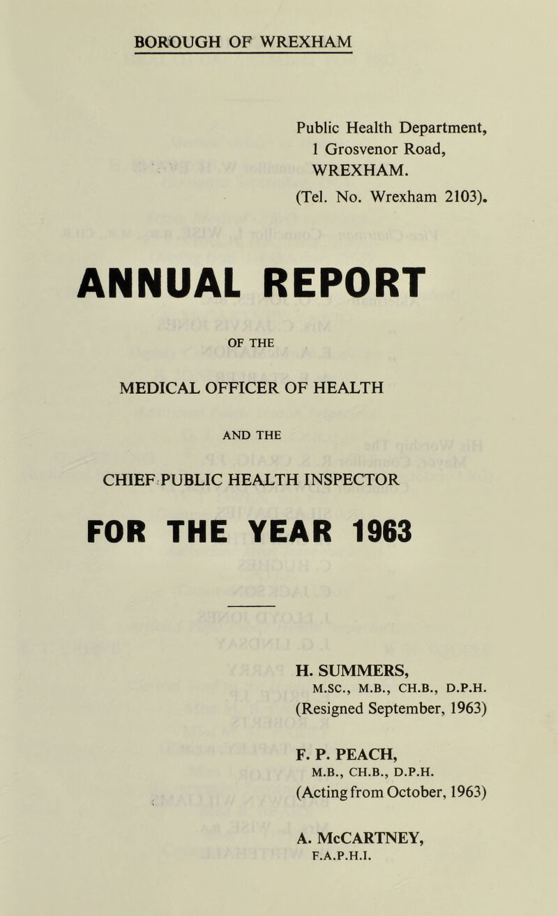 Public Health Department, 1 Grosvenor Road, WREXHAM. (Tel. No. Wrexham 2103). ANNUAL REPORT OF THE MEDICAL OFFICER OF HEALTH AND THE CHIEF PUBLIC HEALTH INSPECTOR FOR THE YEAR 1963 H. SUMMERS, M.SC., M.B., CH.B., D.P.H. (Resigned September, 1963) F. P. PEACH, M.B., CH.B., D.P.H. (Acting from October, 1963) a. McCartney, F.A.P.H.I.