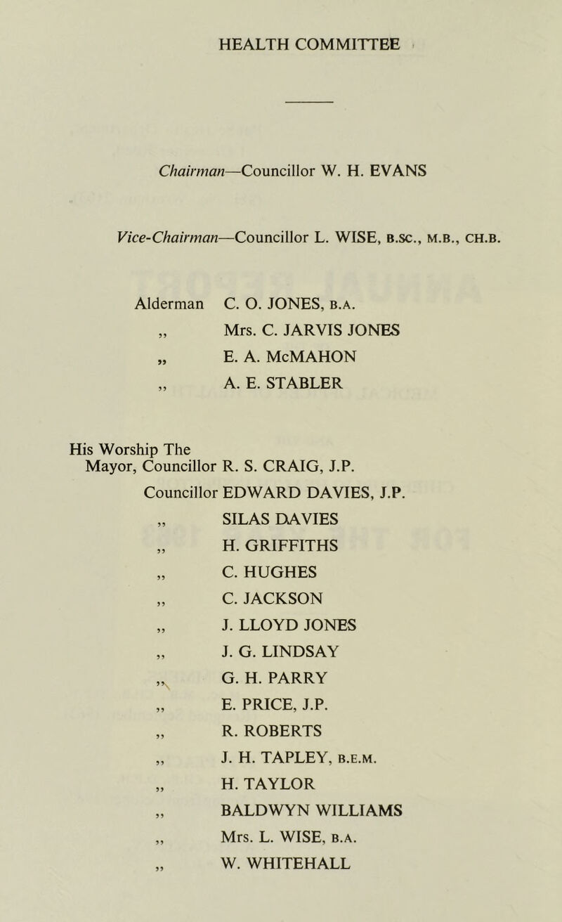 HEALTH COMMITTEE Chairman—Councillor W. H. EVANS Vice-Chairman—Councillor L. WISE, B.sc., m.b., ch.b. Alderman C. O. JONES, b.a. „ Mrs. C. JARVIS JONES „ E. A. McMAHON „ A. E. STABLER His Worship The Mayor, Councillor R. S. CRAIG, J.P. Councillor EDWARD DAVIES, J.P. „ SILAS DAVIES „ H. GRIFFITHS „ C. HUGHES „ C. JACKSON „ J. LLOYD JONES „ J. G. LINDSAY ,N G. H. PARRY „ E. PRICE, J.P. „ R. ROBERTS „ J. H. TAPLEY, b.e.m. „ H. TAYLOR „ BALDWYN WILLIAMS „ Mrs. L. WISE, b.a. „ W. WHITEHALL