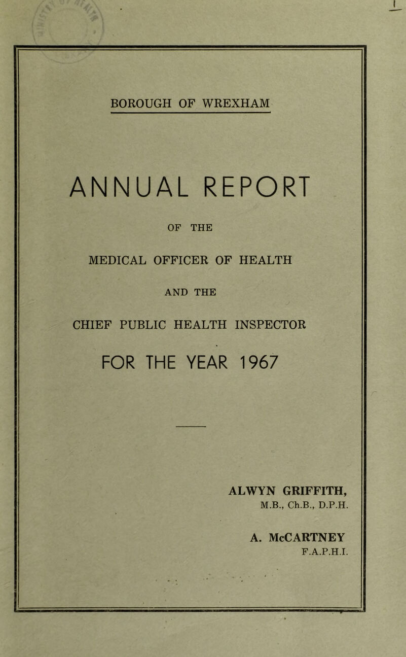 BOROUGH OF WREXHAM ANNUAL REPORT OF THE MEDICAL OFFICER OF HEALTH AND THE CHIEF PUBLIC HEALTH INSPECTOR FOR THE YEAR 1967 ALWYN GRIFFITH, M.B., Ch.B., D.P.H. A. McCartney