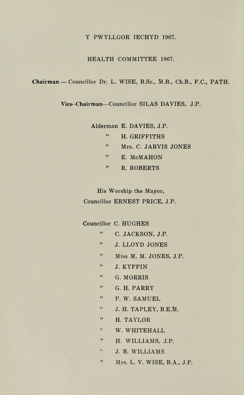 Y PWYLLGOR lECHYD 1967. HEALTH COMMITTEE 1967. Chairman — Councillor Dr. L. WISE, B.Sc., M.B., Ch.B., F.C., PATH. Vice-Chairman—Councillor SILAS DAVIES, J.P. Alderman E. DAVIES, J.P. ” H. GRIFFITHS ” Mrs. C. JARVIS JONES ” E. McMAHON ” R. ROBERTS His Worship the Mayor, Councillor ERNEST PRICE, J.P. Councillor C. HUGHES ” C. JACKSON, J.P. ” J. LLOYD JONES ” Miss M. M. JONES, J.P. ” J. KYFFIN ” G. MORRIS ” G. H. PARRY ” P. W. SAMUEL ” J. H. TAPLEY, B.E.M. ” H. TAYLOR ” W. WHITEHALL ” H. WILLIAMS, J.P. J. B. WILLIAMS ” Mrs. L. V. WISE, B.A., J.P.