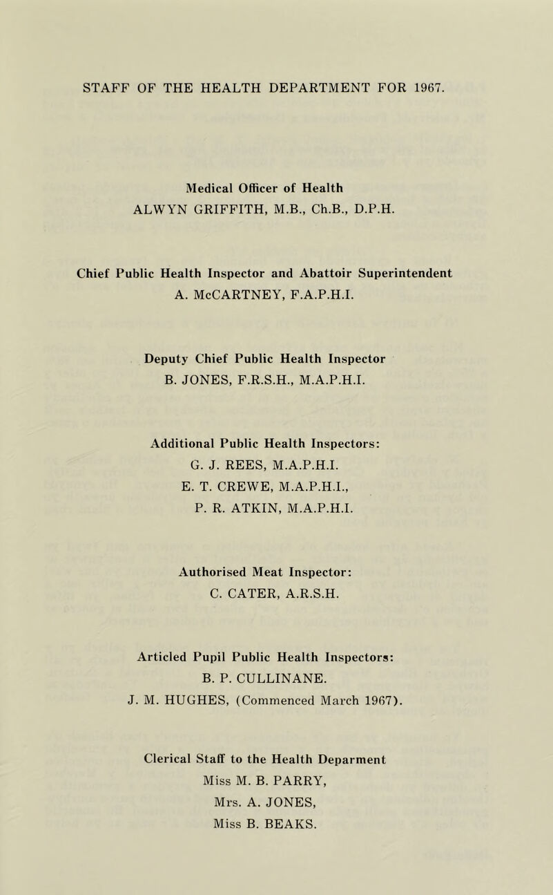 STAFF OF THE HEALTH DEPARTMENT FOR 1967. Medical Officer of Health ALWYN GRIFFITH, M.B., Ch.B., D.P.H. Chief Public Health Inspector and Abattoir Superintendent A. McCartney, f.a.p.h.i. Deputy Chief Public Health Inspector B. JONES, F.R.S.H., M.A.P.H.I. Additional Public Health Inspectors: G. J. REES, M.A.P.H.I. E. T. CREWE, M.A.P.H.I., P. R. ATKIN, M.A.P.H.I. Authorised Meat Inspector: C. CATER, A.R.S.H. Articled Pupil Public Health Inspectors: B. P. CULLINANE. J. M. HUGHES, (Commenced March 1967). Clerical Staff to the Health Deparment Miss M. B. PARRY, Mrs. A. JONES, Miss B. BEAKS.